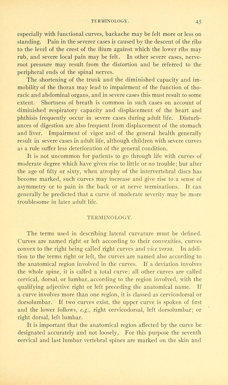 especially with functional curves, backache may be felt more or less on standing. Pain in the severer cases is caused by the descent of the ribs to the level of the crest of the ilium against which the lower ribs may rub, and severe local pain may be felt. In other severe cases, nerve- root pressure may result from the distortion and be referred to the peripheral ends of the spinal nerves. The shortening of the trunk and the diminished capacity and im- mobility of the thorax may lead to impairment of the function of tho- racic and abdominal organs, and in severe cases this must result to some extent. Shortness of breath is common in such cases on account of diminished respiratory capacity and displacement of the heart and phthisis frequently occur in severe cases during adult life. Disturb- ances of digestion are also frequent from displacement of the stomach and liver. Impairment of vigor and of the general health generally result in severe cases in adult life, although children with severe curves as a rule suffer less deterioration of the general condition. It is not uncommon for patients to go through life with curves of moderate degree which have given rise to little or no trouble; but after the age of fifty or sixty, when atrophy of the intervertebral discs has become marked, such curves may increase and give rise to a sense of asymmetry or to pain in the back or at nerve terminations. It can generally be predicted that a curve of moderate severity may be more troublesome in later adult life. TERMINOLOGY. The terms used in describing lateral curvature must be denned. Curves are named right or left according to their convexities, curves convex to the right being called right curves and vice versa. In addi- tion to the terms right or left, the curves are named also according to the anatomical region involved in the curves. If a deviation involves the whole spine, it is called a total curve; all other curves are called cervical, dorsal, or lumbar, according to the region involved, with the qualifying adjective right or left preceding the anatomical name. If a curve involves more than one region, it is classed as cervicodorsal or dorsolumbar. If two curves exist, the upper curve is spoken of first and the lower follows, e.g., right cervicodorsal, left dorsolumbar; or right dorsal, left lumbar. It is important that the anatomical region affected by the curve be designated accurately and not loosely. For this purpose the seventh cervical and last lumbar vertebral spines are marked on the skin and