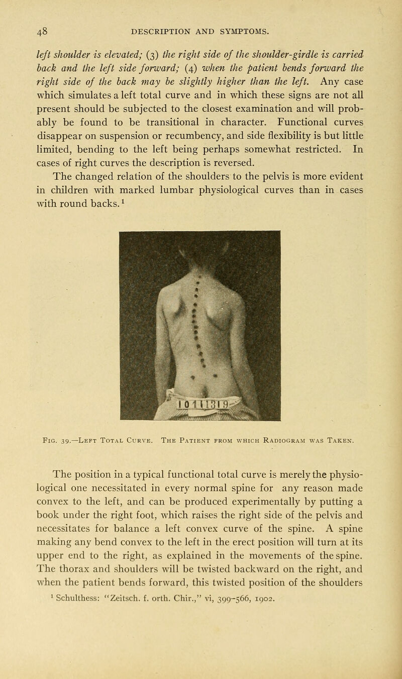 left shoulder is elevated; (3) the right side of the shoulder-girdle is carried back and the left side forward; (4) when the patient bends forward the right side of the back may be slightly higher than the left. Any case which simulates a left total curve and in which these signs are not all present should be subjected to the closest examination and will prob- ably be found to be transitional in character. Functional curves disappear on suspension or recumbency, and side flexibility is but little limited, bending to the left being perhaps somewhat restricted. In cases of right curves the description is reversed. The changed relation of the shoulders to the pelvis is more evident in children with marked lumbar physiological curves than in cases with round backs. * Fig. 39.—Left Total Curve. The Patient from which Radiogram was Taken. The position in a typical functional total curve is merely the physio- logical one necessitated in every normal spine for any reason made convex to the left, and can be produced experimentally by putting a book under the right foot, which raises the right side of the pelvis and necessitates for balance a left convex curve of the spine. A spine making any bend convex to the left in the erect position will turn at its upper end to the right, as explained in the movements of the spine. The thorax and shoulders will be twisted backward on the right, and when the patient bends forward, this twisted position of the shoulders 1 Schulthess: Zeitsch. f. orth. Chir., vi, 399-566, 1902.