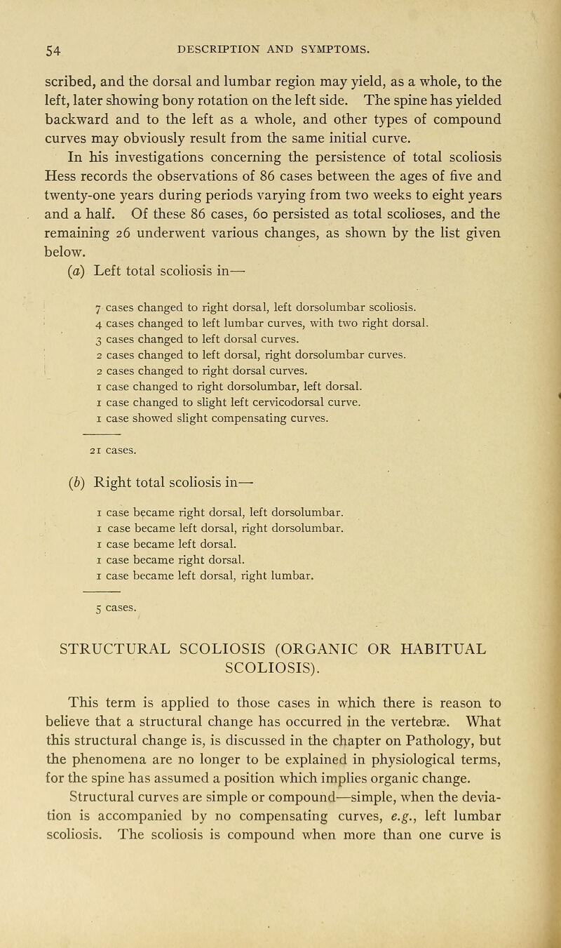 scribed, and the dorsal and lumbar region may yield, as a whole, to the left, later showing bony rotation on the left side. The spine has yielded backward and to the left as a whole, and other types of compound curves may obviously result from the same initial curve. In his investigations concerning the persistence of total scoliosis Hess records the observations of 86 cases between the ages of five and twenty-one years during periods varying from two weeks to eight years and a half. Of these 86 cases, 6o persisted as total scolioses, and the remaining 26 underwent various changes, as shown by the list given below. (a) Left total scoliosis in— 7 cases changed to right dorsal, left dorsolumbar scoliosis. 4 cases changed to left lumbar curves, with two right dorsal. 3 cases changed to left dorsal curves. 2 cases changed to left dorsal, right dorsolumbar curves. 2 cases changed to right dorsal curves. 1 case changed to right dorsolumbar, left dorsal. 1 case changed to slight left cervicodorsal curve. 1 case showed slight compensating curves. (b) Right total scoliosis in— 1 case became right dorsal, left dorsolumbar. 1 case became left dorsal, right dorsolumbar. 1 case became left dorsal. 1 case became right dorsal. 1 case became left dorsal, right lumbar. 5 cases. STRUCTURAL SCOLIOSIS (ORGANIC OR HABITUAL SCOLIOSIS). This term is applied to those cases in which there is reason to believe that a structural change has occurred in the vertebras. What this structural change is, is discussed in the chapter on Pathology, but the phenomena are no longer to be explained in physiological terms, for the spine has assumed a position which implies organic change. Structural curves are simple or compound—simple, when the devia- tion is accompanied by no compensating curves, e.g., left lumbar scoliosis. The scoliosis is compound when more than one curve is