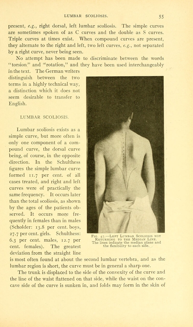 present, e.g., right dorsal, left lumbar scoliosis. The simple curves are sometimes spoken of as C curves and the double as S curves. Triple curves at times exist. When compound curves are present, they alternate to the right and left, two left curves, e.g., not separated by a right curve, never being seen. No attempt has been made to discriminate between the words torsion and rotation, and they have been used interchangeably in the text. The German writers distinguish between the two terms in a highly technical way, a distinction which it does not seem desirable to transfer to English. LUMBAR SCOLIOSIS. Lumbar scoliosis exists as a simple curve, but more often is only one component of a com- pound curve, the dorsal curve being, of course, in the opposite direction. In the Schulthess figures the simple lumbar curve formed 11.7 per cent, of all cases treated, and right and left curves were of practically the same frequency. It occurs later than the total scoliosis, as shown by the ages of the patients ob- served. It occurs more fre- quently in females than in males (Scholder: 13.8 per cent, boys, 27.7 per cent, girls. Schulthess: 6.3 per cent, males, 12.7 per cent, females). The greatest deviation from the straight line is most often found at about the second lumbar vertebra, and as the lumbar region is short, the curve must be in general a sharp one. The trunk is displaced to the side of the convexity of the curve and the line of the waist flattened on that side, while the waist on the con- cave side of the curve is sunken in, and folds may form in the skin of Fig. 47.—Left Lumbar Scoliosis not Returning to the Median Line. The lines indicate the median plane and the flexibility to each side.