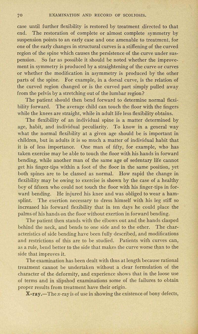 case until further flexibility is restored by treatment directed to that end. The restoration of complete or almost complete symmetry by suspension points to an early case and one amenable to treatment, for one of the early changes in structural curves is a stiffening of the curved region of the spine which causes the persistence of the curve under sus- pension. So far as possible it should be noted whether the improve- ment in symmetry is produced by a straightening of the curve or curves or whether the modification in asymmetry is produced by the other parts of the spine. For example, in a dorsal curve, is the relation of the curved region changed or is the curved part simply pulled away from the pelvis by a stretching out of the lumbar region? The patient should then bend forward to determine normal flexi- bility forward. The average child can touch the floor with the fingers while the knees are straight, while in adult life less flexibility obtains. The flexibility of an individual spine is a matter determined by age, habit, and individual peculiarity. To know in a general way what the normal flexibility at a given age should be is important in children, but in adults it is so much a matter of individual habit that it is of less importance. One man of fifty, for example, who has taken exercise may be able to touch the floor with his hands in forward bending, while another man of the same age of sedentary life cannot get his finger-tips within a foot of the floor in the same position, yet both spines are to be classed as normal. How rapid the change in flexibility may be owing to exercise is shown by the case of a healthy boy of fifteen who could not touch the floor with his finger-tips in for- ward bending. He injured his knee and was obliged to wear a ham- splint. The exertion necessary to dress himself with his leg stiff so increased his forward flexibility that in ten days he could place the palms of his hands on the floor without exertion in forward bending. The patient then stands with the elbows out and the hands clasped behind the neck, and bends to one side and to the other. The char- acteristics of side bending have been fully described, and modifications and restrictions of this are to be studied. Patients with curves can, as a rule, bend better to the side that makes the curve worse than to the side that improves it. The examination has been dealt with thus at length because rational treatment cannot be undertaken without a clear formulation of the character of the deformity, and experience shows that in the loose use of terms and in slipshod examinations some of the failures to obtain proper results from treatment have their origin. X-ray.—The^-ray is of use in showing the existence of bony defects,