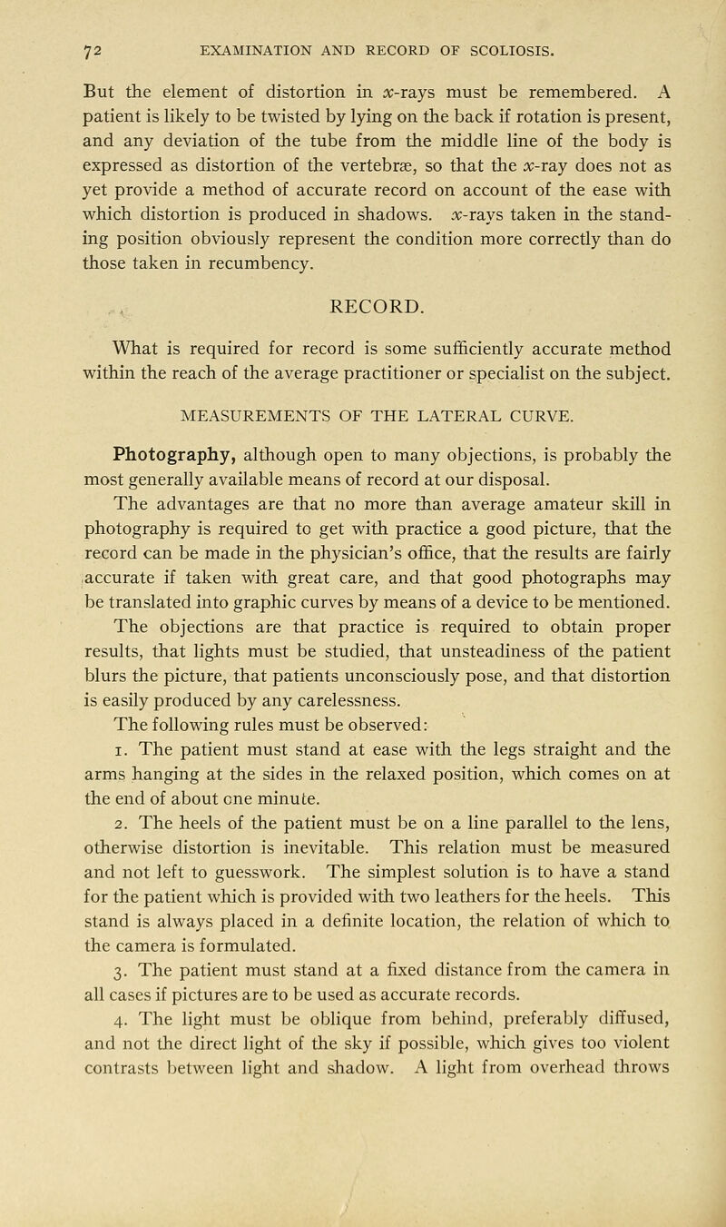 But the element of distortion in x-tsljs must be remembered. A patient is likely to be twisted by lying on the back if rotation is present, and any deviation of the tube from the middle line of the body is expressed as distortion of the vertebrae, so that the #-ray does not as yet provide a method of accurate record on account of the ease with which distortion is produced in shadows, x-rays taken in the stand- ing position obviously represent the condition more correctly than do those taken in recumbency. RECORD. What is required for record is some sufficiently accurate method within the reach of the average practitioner or specialist on the subject. MEASUREMENTS OF THE LATERAL CURVE. Photography, although open to many objections, is probably the most generally available means of record at our disposal. The advantages are that no more than average amateur skill in photography is required to get with practice a good picture, that the record can be made in the physician's office, that the results are fairly accurate if taken with great care, and that good photographs may be translated into graphic curves by means of a device to be mentioned. The objections are that practice is required to obtain proper results, that lights must be studied, that unsteadiness of the patient blurs the picture, that patients unconsciously pose, and that distortion is easily produced by any carelessness. The following rules must be observed: i. The patient must stand at ease with the legs straight and the arms hanging at the sides in the relaxed position, which comes on at the end of about one minute. 2. The heels of the patient must be on a line parallel to the lens, otherwise distortion is inevitable. This relation must be measured and not left to guesswork. The simplest solution is to have a stand for the patient which is provided with two leathers for the heels. This stand is always placed in a definite location, the relation of which to the camera is formulated. 3. The patient must stand at a fixed distance from the camera in all cases if pictures are to be used as accurate records. 4. The light must be oblique from behind, preferably diffused, and not the direct light of the sky if possible, which gives too violent contrasts between light and shadow. A light from overhead throws