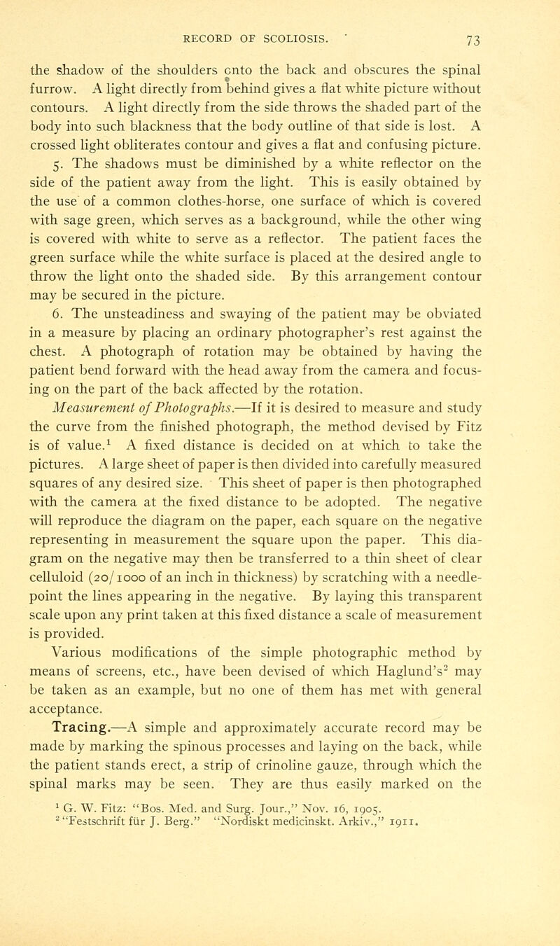 the shadow of the shoulders onto the back and obscures the spinal furrow. A light directly from behind gives a flat white picture without contours. A light directly from the side throws the shaded part of the body into such blackness that the body outline of that side is lost. A crossed light obliterates contour and gives a flat and confusing picture. 5. The shadows must be diminished by a white reflector on the side of the patient away from the light. This is easily obtained by the use of a common clothes-horse, one surface of which is covered with sage green, which serves as a background, while the other wing is covered with white to serve as a reflector. The patient faces the green surface while the white surface is placed at the desired angle to throw the light onto the shaded side. By this arrangement contour may be secured in the picture. 6. The unsteadiness and swaying of the patient may be obviated in a measure by placing an ordinary photographer's rest against the chest. A photograph of rotation may be obtained by having the patient bend forward with the head away from the camera and focus- ing on the part of the back affected by the rotation. Measurement of Photographs.—If it is desired to measure and study the curve from the finished photograph, the method devised by Fitz is of value.1 A fixed distance is decided on at which to take the pictures. A large sheet of paper is then divided into carefully measured squares of any desired size. This sheet of paper is then photographed with the camera at the fixed distance to be adopted. The negative will reproduce the diagram on the paper, each square on the negative representing in measurement the square upon the paper. This dia- gram on the negative may then be transferred to a thin sheet of clear celluloid (20/1000 of an inch in thickness) by scratching with a needle- point the lines appearing in the negative. By laying this transparent scale upon any print taken at this fixed distance a scale of measurement is provided. Various modifications of the simple photographic method by means of screens, etc., have been devised of which Haglund's2 may be taken as an example, but no one of them has met with general acceptance. Tracing.—A simple and approximately accurate record may be made by marking the spinous processes and laying on the back, while the patient stands erect, a strip of crinoline gauze, through which the spinal marks may be seen. They are thus easily marked on the 1 G. W. Fitz: Bos. Med. and Surg. Jour., Nov. 16, 1905. 2 Festschrift fiir J. Berg. Nordiskt medicinskt. Arkiv., 1911.
