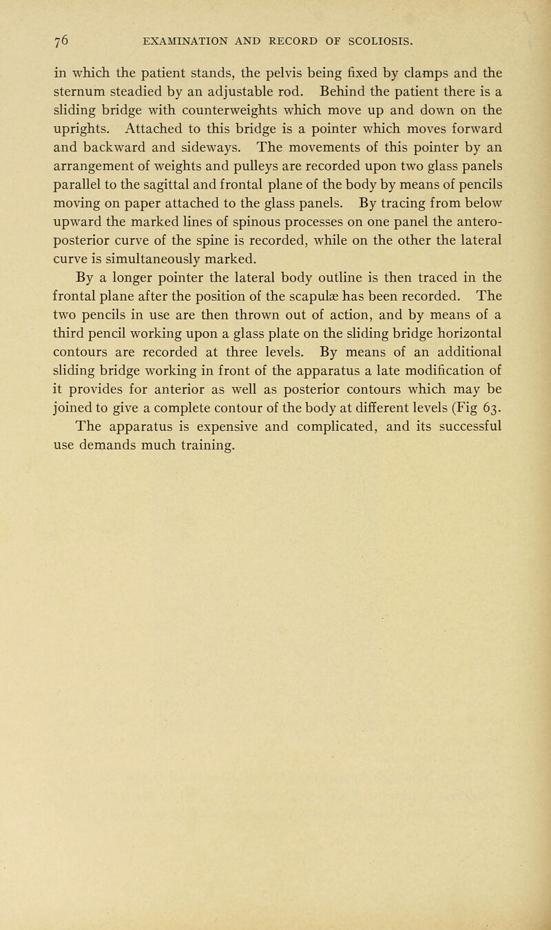 in which the patient stands, the pelvis being fixed by clamps and the sternum steadied by an adjustable rod. Behind the patient there is a sliding bridge with counterweights which move up and down on the uprights. Attached to this bridge is a pointer which moves forward and backward and sideways. The movements of this pointer by an arrangement of weights and pulleys are recorded upon two glass panels parallel to the sagittal and frontal plane of the body by means of pencils moving on paper attached to the glass panels. By tracing from below upward the marked lines of spinous processes on one panel the antero- posterior curve of the spine is recorded, while on the other the lateral curve is simultaneously marked. By a longer pointer the lateral body outline is then traced in the frontal plane after the position of the scapulae has been recorded. The two pencils in use are then thrown out of action, and by means of a third pencil working upon a glass plate on the sliding bridge horizontal contours are recorded at three levels. By means of an additional sliding bridge working in front of the apparatus a late modification of it provides for anterior as well as posterior contours which may be joined to give a complete contour of the body at different levels (Fig 63. The apparatus is expensive and complicated, and its successful use demands much training.
