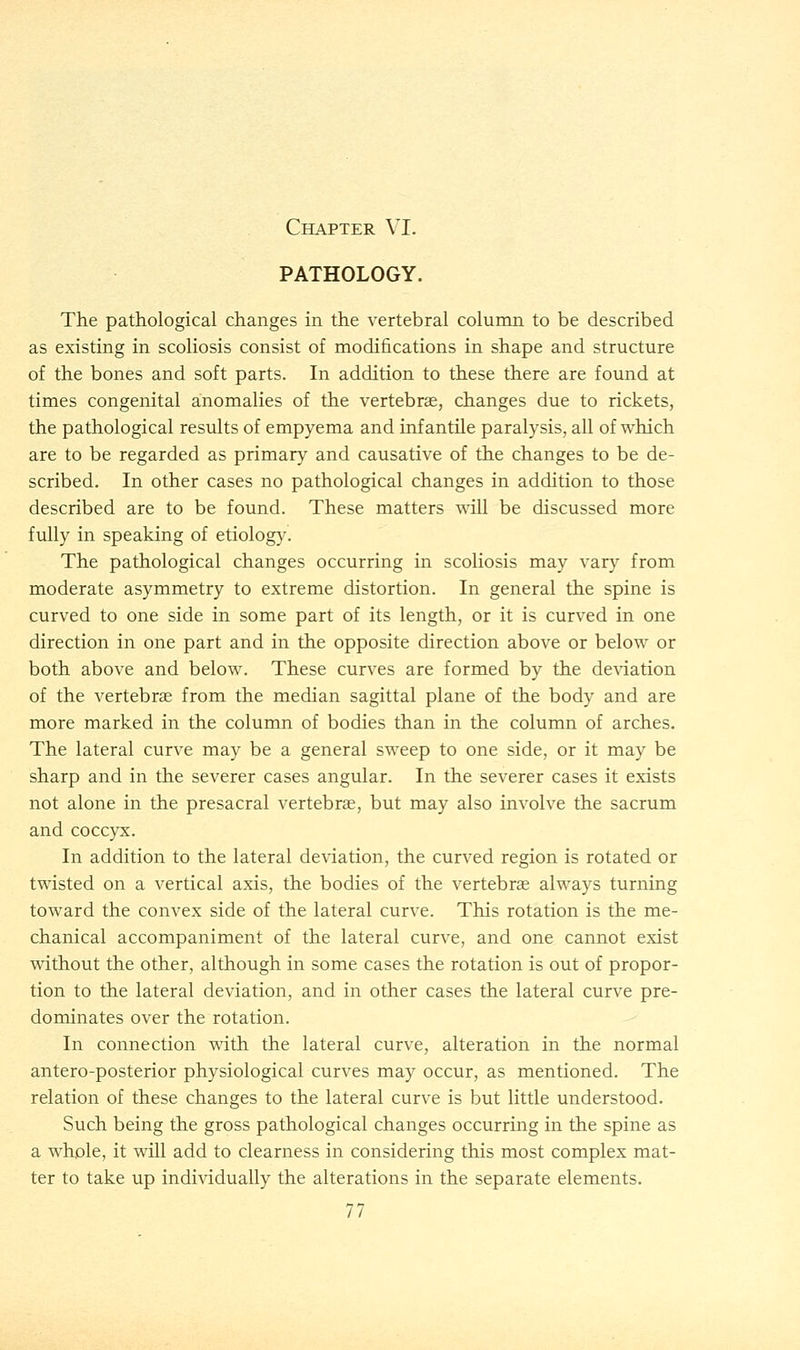PATHOLOGY. The pathological changes in the vertebral column to be described as existing in scoliosis consist of modifications in shape and structure of the bones and soft parts. In addition to these there are found at times congenital anomalies of the vertebra?, changes due to rickets, the pathological results of empyema and infantile paralysis, all of which are to be regarded as primary and causative of the changes to be de- scribed. In other cases no pathological changes in addition to those described are to be found. These matters will be discussed more fully in speaking of etiology. The pathological changes occurring in scoliosis may vary from moderate asymmetry to extreme distortion. In general the spine is curved to one side in some part of its length, or it is curved in one direction in one part and in the opposite direction above or below or both above and below. These curves are formed by the deviation of the vertebrae from the median sagittal plane of the body and are more marked in the column of bodies than in the column of arches. The lateral curve may be a general sweep to one side, or it may be sharp and in the severer cases angular. In the severer cases it exists not alone in the presacral vertebra?, but may also involve the sacrum and coccyx. In addition to the lateral deviation, the curved region is rotated or twisted on a vertical axis, the bodies of the vertebras always turning toward the convex side of the lateral curve. This rotation is the me- chanical accompaniment of the lateral curve, and one cannot exist without the other, although in some cases the rotation is out of propor- tion to the lateral deviation, and in other cases the lateral curve pre- dominates over the rotation. In connection with the lateral curve, alteration in the normal antero-posterior physiological curves may occur, as mentioned. The relation of these changes to the lateral curve is but little understood. Such being the gross pathological changes occurring in the spine as a whole, it will add to clearness in considering this most complex mat- ter to take up individually the alterations in the separate elements. 77