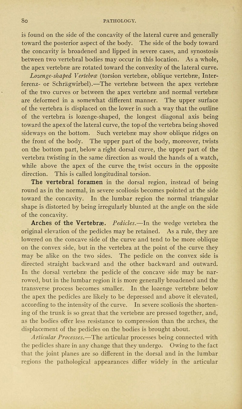 is found on the side of the concavity of the lateral curve and generally toward the posterior aspect of the body. The side of the body toward the concavity is broadened and lipped in severe cases, and synostosis between two vertebral bodies may occur in this location. As a whole, the apex vertebras are rotated toward the convexity of the lateral curve. Lozenge-shaped Vertebrce (torsion vertebras, oblique vertebrae, Inter- ferenz- or Schragwirbel).—The vertebrae between the apex vertebrae of the two curves or between the apex vertebrae and normal vertebrae are deformed in a somewhat different manner. The upper surface of the vertebra is displaced on the lower in such a way that the outline of the vertebra is lozenge-shaped, the longest diagonal axis being toward the apex of the lateral curve, the top of the vertebra being shoved sideways on the bottom. Such vertebrae may show oblique ridges on the front of the body. The upper part of the body, moreover, twists on the bottom part, below a right dorsal curve, the upper part of the vertebra twisting in the same direction as would the hands of a watch, while above the apex of the curve the twist occurs in the opposite direction. This is called longitudinal torsion. The vertebral foramen in the dorsal region, instead of being round as in the normal, in severe scoliosis becomes pointed at the side toward the concavity. In the lumbar region the normal triangular shape is distorted by being irregularly blunted at the angle on the side of the concavity. Arches of the Vertebrae. Pedicles.—In the wedge vertebra the original elevation of the pedicles may be retained. As a rule, they are lowered on the concave side of the curve and tend to be more oblique on the convex side, but in the vertebra at the point of the curve they may be alike on the two sides. The pedicle on the convex side is directed straight backward and the other backward and outward. In the dorsal vertebrae the pedicle of the concave side may be nar- rowed, but in the lumbar region it is more generally broadened and the transverse process becomes smaller. In the lozenge vertebrae below the apex the pedicles are likely to be depressed and above it elevated, according to the intensity of the curve. In severe scoliosis the shorten- ing of the trunk is so great that the vertebrae are pressed together, and, as the bodies offer less resistance to compression than the arches, the displacement of the pedicles on the bodies is brought about. Articular Processes.—The articular processes being connected with the pedicles share in any change that they undergo. Owing to the fact that the joint planes are so different in the dorsal and in the lumbar regions the pathological appearances differ widely in the articular