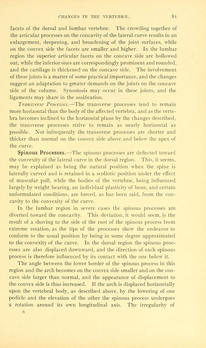 facets of the dorsal and lumbar vertebrae. The crowding together of the articular processes on the concavity of the lateral curve results in an enlargement, deepening, and broadening of the joint surfaces, while on the convex side the facets are smaller and higher. In the lumbar region the superior articular facets on the concave side are hollowed out, while the inferior ones are correspondingly prominent and rounded, and the cartilage is thickened on the concave side. The involvement of these joints is a matter of some practical importance, and the changes suggest an adaptation to greater demands on the joints on the concave side of the column. Synostosis may occur in these joints, and the ligaments may share in the ossification. Transverse Processes.—The transverse processes tend to remain more horizontal than the body of the affected vertebra, and as the verte- bra becomes inclined to the horizontal plane by the changes described, the transverse processes strive to remain as nearly horizontal as possible. Not infrequently the transverse processes are shorter and thicker than normal on the convex side above and below the apex of the curve. Spinous Processes.—The spinous processes are deflected toward the convexity of the lateral curve in the dorsal region. This, it seems, may be explained as being the natural position when the spine is laterally curved and is retained in a scoliotic position under the effect of muscular pull, while the bodies of the vertebrae, being influenced largely by weight bearing, an individual plasticity of bone, and certain unformulated conditions, are forced, as has been said, from the con- cavity to the convexity of the curve. In the lumbar region in severe cases the spinous processes are diverted toward the concavity. This deviation, it would seem, is the result of a shoving to the side of the root of the spinous process from extreme rotation, as the tips of the processes show the endeavor to conform to the usual position by being in some degree approximated to the convexity of the curve. In the dorsal region the spinous proc- esses are also displaced downward, and the direction of each spinous process is therefore influenced by its contact with the one below it. The angle between the lower border of the spinous process in this region and the arch becomes on the convex side smaller and on the con- cave side larger than normal, and the appearance of displacement to the convex side is thus increased. If the arch is displaced horizontally upon the vertebral body, as described above, by the lowering of one pedicle and the elevation of the other the spinous process undergoes a rotation around its own longitudinal axis. The irregularity of 6