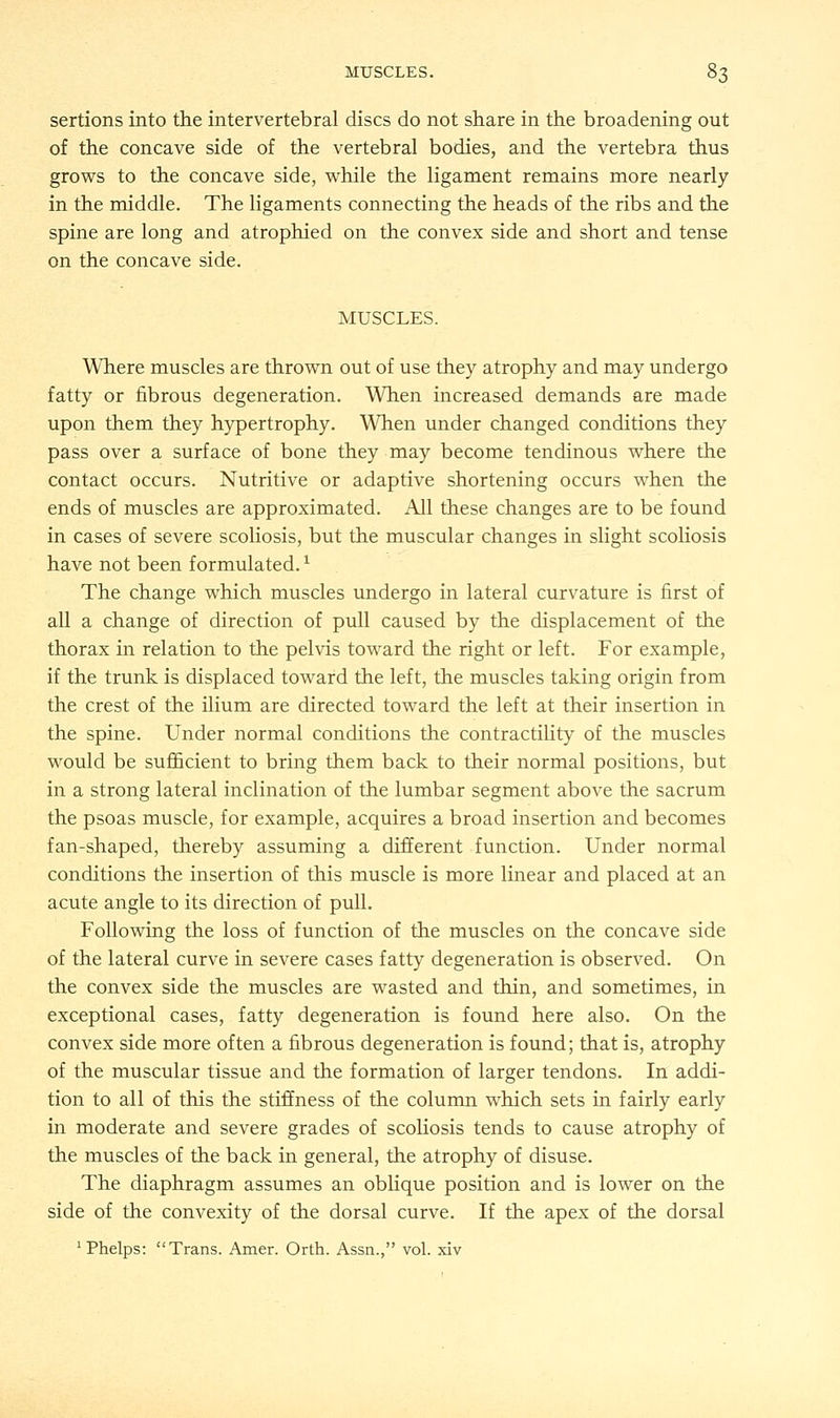 sertions into the intervertebral discs do not share in the broadening out of the concave side of the vertebral bodies, and the vertebra thus grows to the concave side, while the ligament remains more nearly in the middle. The ligaments connecting the heads of the ribs and the spine are long and atrophied on the convex side and short and tense on the concave side. MUSCLES. Where muscles are thrown out of use they atrophy and may undergo fatty or fibrous degeneration. When increased demands are made upon them they hypertrophy. When under changed conditions they pass over a surface of bone they may become tendinous where the contact occurs. Nutritive or adaptive shortening occurs when the ends of muscles are approximated. All these changes are to be found in cases of severe scoliosis, but the muscular changes in slight scoliosis have not been formulated.1 The change which muscles undergo in lateral curvature is first of all a change of direction of pull caused by the displacement of the thorax in relation to the pelvis toward the right or left. For example, if the trunk is displaced toward the left, the muscles taking origin from the crest of the ilium are directed toward the left at their insertion in the spine. Under normal conditions the contractility of the muscles would be sufficient to bring them back to their normal positions, but in a strong lateral inclination of the lumbar segment above the sacrum the psoas muscle, for example, acquires a broad insertion and becomes fan-shaped, thereby assuming a different function. Under normal conditions the insertion of this muscle is more linear and placed at an acute angle to its direction of pull. Following the loss of function of the muscles on the concave side of the lateral curve in severe cases fatty degeneration is observed. On the convex side the muscles are wasted and thin, and sometimes, in exceptional cases, fatty degeneration is found here also. On the convex side more often a fibrous degeneration is found; that is, atrophy of the muscular tissue and the formation of larger tendons. In addi- tion to all of this the stiffness of the column which sets in fairly early in moderate and severe grades of scoliosis tends to cause atrophy of the muscles of the back in general, the atrophy of disuse. The diaphragm assumes an oblique position and is lower on the side of the convexity of the dorsal curve. If the apex of the dorsal 1 Phelps: Trans. Amer. Orth. Assn., vol. xiv