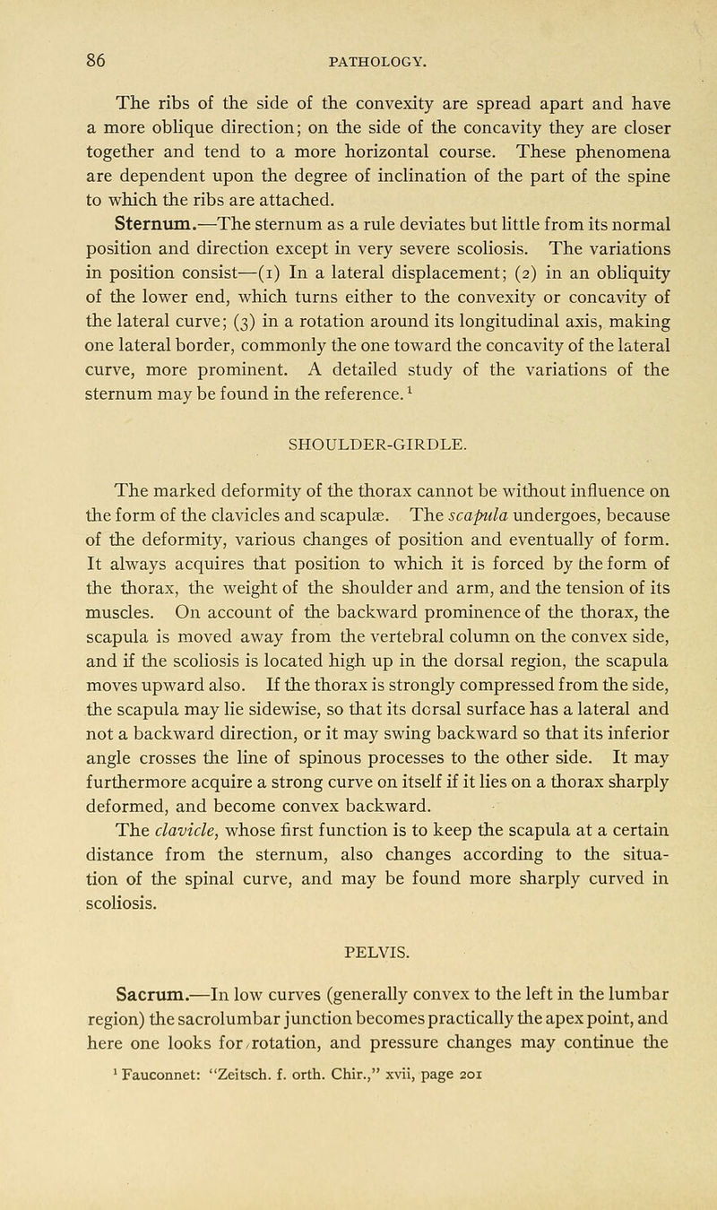 The ribs of the side of the convexity are spread apart and have a more oblique direction; on the side of the concavity they are closer together and tend to a more horizontal course. These phenomena are dependent upon the degree of inclination of the part of the spine to which the ribs are attached. Sternum.—-The sternum as a rule deviates but little from its normal position and direction except in very severe scoliosis. The variations in position consist—(i) In a lateral displacement; (2) in an obliquity of the lower end, which turns either to the convexity or concavity of the lateral curve; (3) in a rotation around its longitudinal axis, making one lateral border, commonly the one toward the concavity of the lateral curve, more prominent. A detailed study of the variations of the sternum may be found in the reference.l SHOULDER-GIRDLE. The marked deformity of the thorax cannot be without influence on the form of the clavicles and scapulae. The scapula undergoes, because of the deformity, various changes of position and eventually of form. It always acquires that position to which it is forced by the form of the thorax, the weight of the shoulder and arm, and the tension of its muscles. On account of the backward prominence of the thorax, the scapula is moved away from the vertebral column on the convex side, and if the scoliosis is located high up in the dorsal region, the scapula moves upward also. If the thorax is strongly compressed from the side, the scapula may lie side wise, so that its dorsal surface has a lateral and not a backward direction, or it may swing backward so that its inferior angle crosses the line of spinous processes to the other side. It may furthermore acquire a strong curve on itself if it lies on a thorax sharply deformed, and become convex backward. The clavicle, whose first function is to keep the scapula at a certain distance from the sternum, also changes according to the situa- tion of the spinal curve, and may be found more sharply curved in scoliosis. PELVIS. Sacrum.—In low curves (generally convex to the left in the lumbar region) the sacrolumbar junction becomes practically the apex point, and here one looks for / rotation, and pressure changes may continue the 1 Fauconnet: Zeitsch. f. orth. Chir., xvii, page 201
