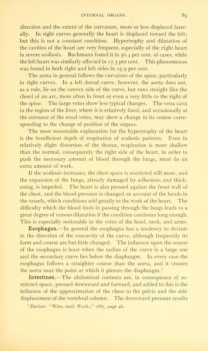 direction and the extent of the curvature, more or less displaced later- ally. In right curves generally the heart is displaced toward the left; but this is not a constant condition. Hypertrophy and dilatation of the cavities of the heart are very frequent, especially of the right heart in severe scoliosis. Bachmann found it in 56.4 per cent, of cases, while the left heart was similarly affected in 17.5 per cent. This phenomenon was found in both right and left sides in 25.9 per cent. The aorta in general follows the curvature of the spine, particularly in right curves. In a left dorsal curve, however, the aorta does not, as a rule, lie on the convex side of the curve, but runs straight like the chord of an arc, more often in front or even a very little to the right of the spine. The large veins show less typical changes. The vena cava in the region of the liver, where it is relatively fixed, and occasionally at the entrance of the renal veins, may show a change in its course corre- sponding to the change of position of the organs. The most reasonable explanation for the hypertrophy of the heart is the insufficient depth of respiration of scoliotic patients. Even in relatively slight distortion of the thorax, respiration is more shallow than the normal, consequently the right side of the heart, in order to push the necessary amount of blood through the lungs, must do an extra amount of work. If the scoliosis increases, the chest space is restricted still more, and the expansion of the lungs, already damaged by adhesions and thick- ening, is impeded. The heart is also pressed against the front wall of the chest, and the blood-pressure is changed on account of the bends in the vessels, which conditions add greatly to the work of the heart. The difficulty which the blood finds in passing through the lungs leads to a great degree of venous dilatation if the condition continues long enough. This is especially noticeable in the veins of the head, neck, and arms. Esophagus.—In general the esophagus has a tendency to deviate in the direction of the concavity of the curve, although frequently its form and course are but little changed. The influence upon the course of the esophagus is least when the radius of the curve is a large one and the secondary curve lies below the diaphragm. In every case the esophagus follows a straighter course than the aorta, and it crosses the aorta near the point at which it pierces the diaphragm.x Intestines.—The abdominal contents are, in consequence of re- stricted space, pressed downward and forward, and added to this is the influence of the approximation of the chest to the pelvis and the side displacement of the vertebral column. The downward pressure results 1 Hacker: Wien. med. Woch., 1S87, page 46.
