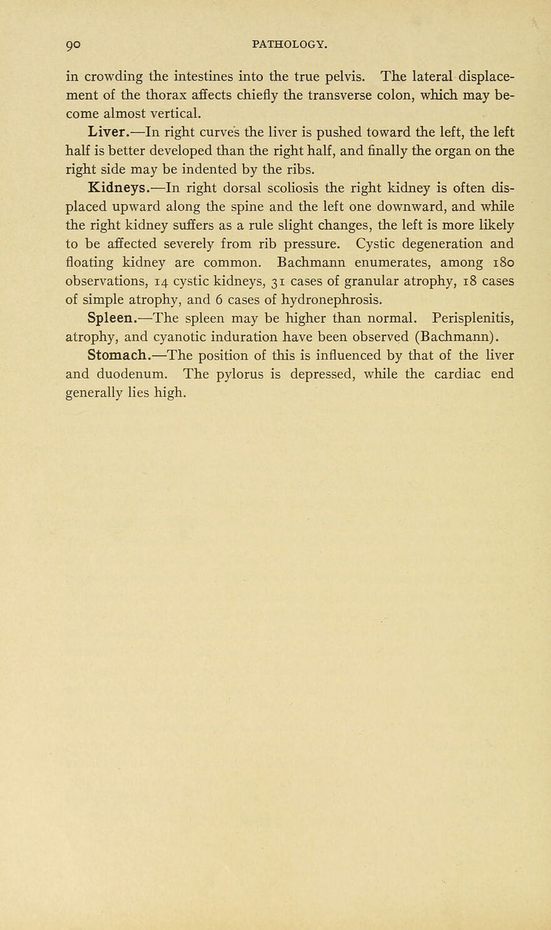 in crowding the intestines into the true pelvis. The lateral displace- ment of the thorax affects chiefly the transverse colon, which may be- come almost vertical. Liver.—In right curves the liver is pushed toward the left, the left half is better developed than the right half, and finally the organ on the right side may be indented by the ribs. Kidneys.—In right dorsal scoliosis the right kidney is often dis- placed upward along the spine and the left one downward, and while the right kidney suffers as a rule slight changes, the left is more likely to be affected severely from rib pressure. Cystic degeneration and floating kidney are common. Bachmann enumerates, among 180 observations, 14 cystic kidneys, 31 cases of granular atrophy, 18 cases of simple atrophy, and 6 cases of hydronephrosis. Spleen.—The spleen may be higher than normal. Perisplenitis, atrophy, and cyanotic induration have been observed (Bachmann). Stomach.—The position of this is influenced by that of the liver and duodenum. The pylorus is depressed, while the cardiac end generally lies high.
