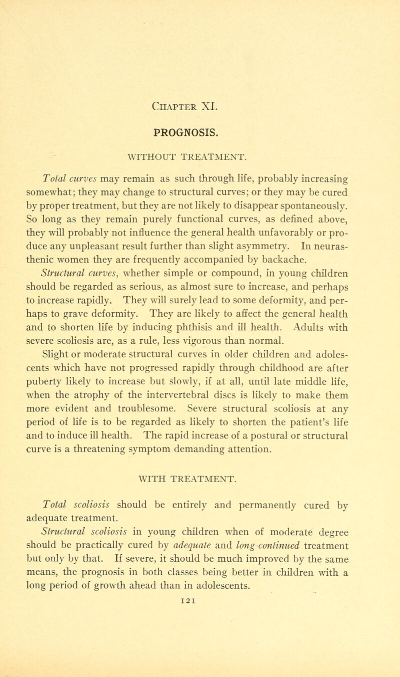 PROGNOSIS. WITHOUT TREATMENT. Total curves may remain as such through life, probably increasing somewhat; they may change to structural curves; or they may be cured by proper treatment, but they are not likely to disappear spontaneously. So long as they remain purely functional curves, as defined above, they will probably not influence the general health unfavorably or pro- duce any unpleasant result further than slight asymmetry. In neuras- thenic women they are frequently accompanied by backache. Structural curves, whether simple or compound, in young children should be regarded as serious, as almost sure to increase, and perhaps to increase rapidly. They will surely lead to some deformity, and per- haps to grave deformity. They are likely to affect the general health and to shorten life by inducing phthisis and ill health. Adults with severe scoliosis are, as a rule, less vigorous than normal. Slight or moderate structural curves in older children and adoles- cents which have not progressed rapidly through childhood are after puberty likely to increase but slowly, if at all, until late middle life, when the atrophy of the intervertebral discs is likely to make them more evident and troublesome. Severe structural scoliosis at any period of life is to be regarded as likely to shorten the patient's life and to induce ill health. The rapid increase of a postural or structural curve is a threatening symptom demanding attention. WITH TREATMENT. Total scoliosis should be entirely and permanently cured by adequate treatment. Structural scoliosis in young children when of moderate degree should be practically cured by adequate and long-continued treatment but only by that. If severe, it should be much improved by the same means, the prognosis in both classes being better in children with a long period of growth ahead than in adolescents.