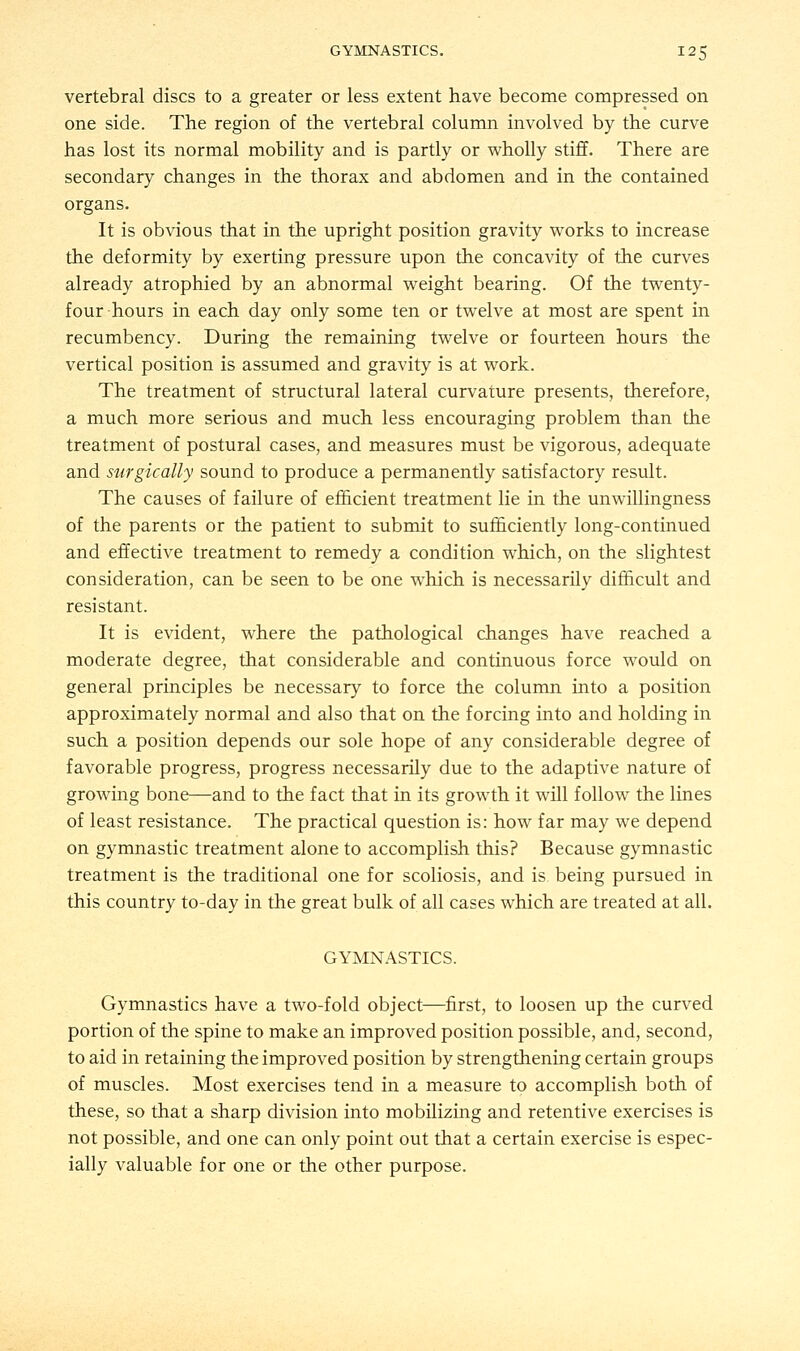 vertebral discs to a greater or less extent have become compressed on one side. The region of the vertebral column involved by the curve has lost its normal mobility and is partly or wholly stiff. There are secondary changes in the thorax and abdomen and in the contained organs. It is obvious that in the upright position gravity works to increase the deformity by exerting pressure upon the concavity of the curves already atrophied by an abnormal weight bearing. Of the twenty- four hours in each day only some ten or twelve at most are spent in recumbency. During the remaining twelve or fourteen hours the vertical position is assumed and gravity is at work. The treatment of structural lateral curvature presents, therefore, a much more serious and much less encouraging problem than the treatment of postural cases, and measures must be vigorous, adequate and surgically sound to produce a permanently satisfactory result. The causes of failure of efficient treatment lie in the unwillingness of the parents or the patient to submit to sufficiently long-continued and effective treatment to remedy a condition which, on the slightest consideration, can be seen to be one which is necessarily difficult and resistant. It is evident, where the pathological changes have reached a moderate degree, that considerable and continuous force would on general principles be necessary to force the column into a position approximately normal and also that on the forcing into and holding in such a position depends our sole hope of any considerable degree of favorable progress, progress necessarily due to the adaptive nature of growing bone—and to the fact that in its growth it will follow the lines of least resistance. The practical question is: how far may we depend on gymnastic treatment alone to accomplish this? Because gymnastic treatment is the traditional one for scoliosis, and is being pursued in this country to-day in the great bulk of all cases which are treated at all. GYMNASTICS. Gymnastics have a two-fold object—first, to loosen up the curved portion of the spine to make an improved position possible, and, second, to aid in retaining the improved position by strengthening certain groups of muscles. Most exercises tend in a measure to accomplish both of these, so that a sharp division into mobilizing and retentive exercises is not possible, and one can only point out that a certain exercise is espec- ially valuable for one or the other purpose.