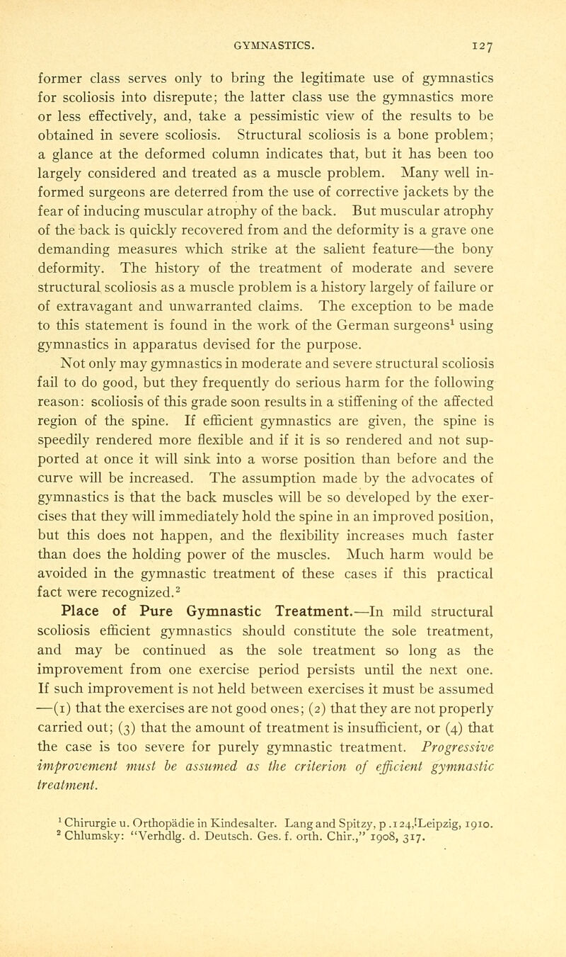 former class serves only to bring the legitimate use of gymnastics for scoliosis into disrepute; the latter class use the gymnastics more or less effectively, and, take a pessimistic view of the results to be obtained in severe scoliosis. Structural scoliosis is a bone problem; a glance at the deformed column indicates that, but it has been too largely considered and treated as a muscle problem. Many well in- formed surgeons are deterred from the use of corrective jackets by the fear of inducing muscular atrophy of the back. But muscular atrophy of the back is quickly recovered from and the deformity is a grave one demanding measures which strike at the salient feature—the bony deformity. The history of the treatment of moderate and severe structural scoliosis as a muscle problem is a history largely of failure or of extravagant and unwarranted claims. The exception to be made to this statement is found in the work of the German surgeons1 using gymnastics in apparatus devised for the purpose. Not only may gymnastics in moderate and severe structural scoliosis fail to do good, but they frequently do serious harm for the following reason: scoliosis of this grade soon results in a stiffening of the affected region of the spine. If efficient gymnastics are given, the spine is speedily rendered more flexible and if it is so rendered and not sup- ported at once it will sink into a worse position than before and the curve will be increased. The assumption made by the advocates of gymnastics is that the back muscles will be so developed by the exer- cises that they will immediately hold the spine in an improved position, but this does not happen, and the flexibility increases much faster than does the holding power of the muscles. Much harm would be avoided in the gymnastic treatment of these cases if this practical fact were recognized.2 Place of Pure Gymnastic Treatment.—In mild structural scoliosis efficient gymnastics should constitute the sole treatment, and may be continued as the sole treatment so long as the improvement from one exercise period persists until the next one. If such improvement is not held between exercises it must be assumed —(1) that the exercises are not good ones; (2) that they are not properly carried out; (3) that the amount of treatment is insufficient, or (4) that the case is too severe for purely gymnastic treatment. Progressive improvement must be assumed as the criterion of efficient gymnastic treatment. 1 Chirurgie u. Orthopadie in Kindesalter. Lang and Spitzy, p .i24,!Leipzig, 1910. 2 Chlumsky: Verhdlg. d. Deutsch. Ges. f. orth. Chir., 1908, 317.