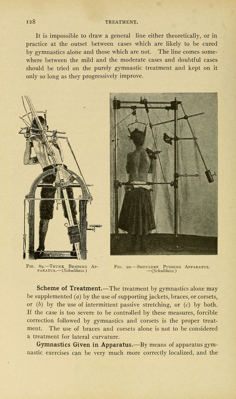 It is impossible to draw a general line either theoretically, or in practice at the outset between cases which are likely to be cured by gymnastics alone and those which are not. The line comes some- where between the mild and the moderate cases and doubtful cases should be tried on the purely gymnastic treatment and kept on it only so long as they progressively improve. Fig. 89.—Trunk Bending Ap- paratus.—(Schullhess.) Fig. 90.—Shoulder Pushing Apparatus. —(Schulthess.) Scheme of Treatment.—The treatment by gymnastics alone may be supplemented (a) by the use of supporting jackets, braces, or corsets, or (b) by the use of intermittent passive stretching, or (c) by both. If the case is too severe to be controlled by these measures, forcible correction followed by gymnastics and corsets is the proper treat- ment. The use of braces and corsets alone is not to be considered a treatment for lateral curvature. Gymnastics Given in Apparatus.—By means of apparatus gym- nastic exercises can be very much more correctly localized, and the