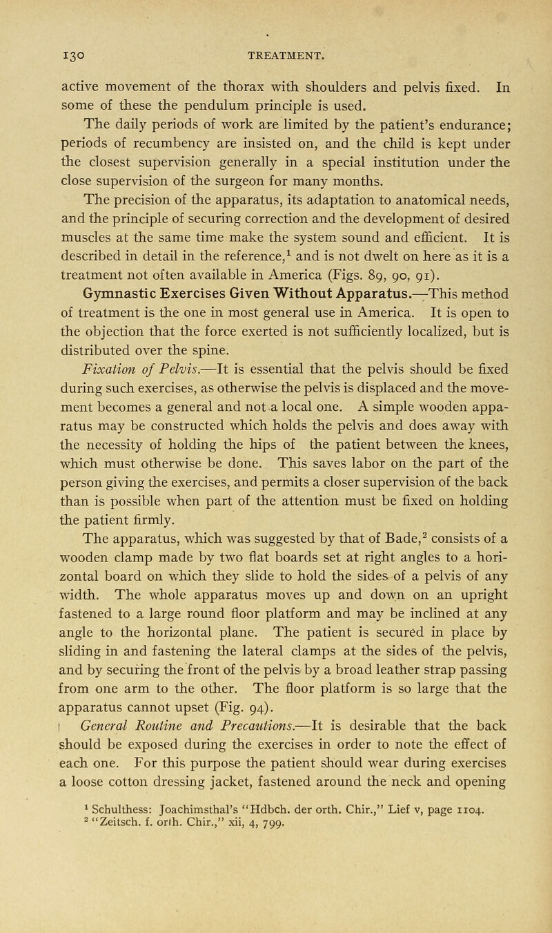 active movement of the thorax with shoulders and pelvis fixed. In some of these the pendulum principle is used. The daily periods of work are limited by the patient's endurance; periods of recumbency are insisted on, and the child is kept under the closest supervision generally in a special institution under the close supervision of the surgeon for many months. The precision of the apparatus, its adaptation to anatomical needs, and the principle of securing correction and the development of desired muscles at the same time make the system sound and efficient. It is described in detail in the reference,1 and is not dwelt on here as it is a treatment not often available in America (Figs. 89, 90, 91). Gymnastic Exercises Given Without Apparatus.—This method of treatment is the one in most general use in America. It is open to the objection that the force exerted is not sufficiently localized, but is distributed over the spine. Fixation of Pelvis.—It is essential that the pelvis should be fixed during such exercises, as otherwise the pelvis is displaced and the move- ment becomes a general and not a local one. A simple wooden appa- ratus may be constructed which holds the pelvis and does away with the necessity of holding the hips of the patient between the knees, which must otherwise be done. This saves labor on the part of the person giving the exercises, and permits a closer supervision of the back than is possible when part of the attention must be fixed on holding the patient firmly. The apparatus, which was suggested by that of Bade,2 consists of a wooden clamp made by two flat boards set at right angles to a hori- zontal board on which they slide to hold the sides of a pelvis of any width. The whole apparatus moves up and down on an upright fastened to a large round floor platform and may be inclined at any angle to the horizontal plane. The patient is secured in place by sliding in and fastening the lateral clamps at the sides of the pelvis, and by securing the front of the pelvis* by a broad leather strap passing from one arm to the other. The floor platform is so large that the apparatus cannot upset (Fig. 94). I General Routine and Precautions.—It is desirable that the back should be exposed during the exercises in order to note the effect of each one. For this purpose the patient should wear during exercises a loose cotton dressing jacket, fastened around the neck and opening 1 Schulthess: JoachimsthaPs Hdbch. der orth. Chir., Lief v, page 1104. 2 Zeitsch. f. orlh. Chir., xii, 4, 799.