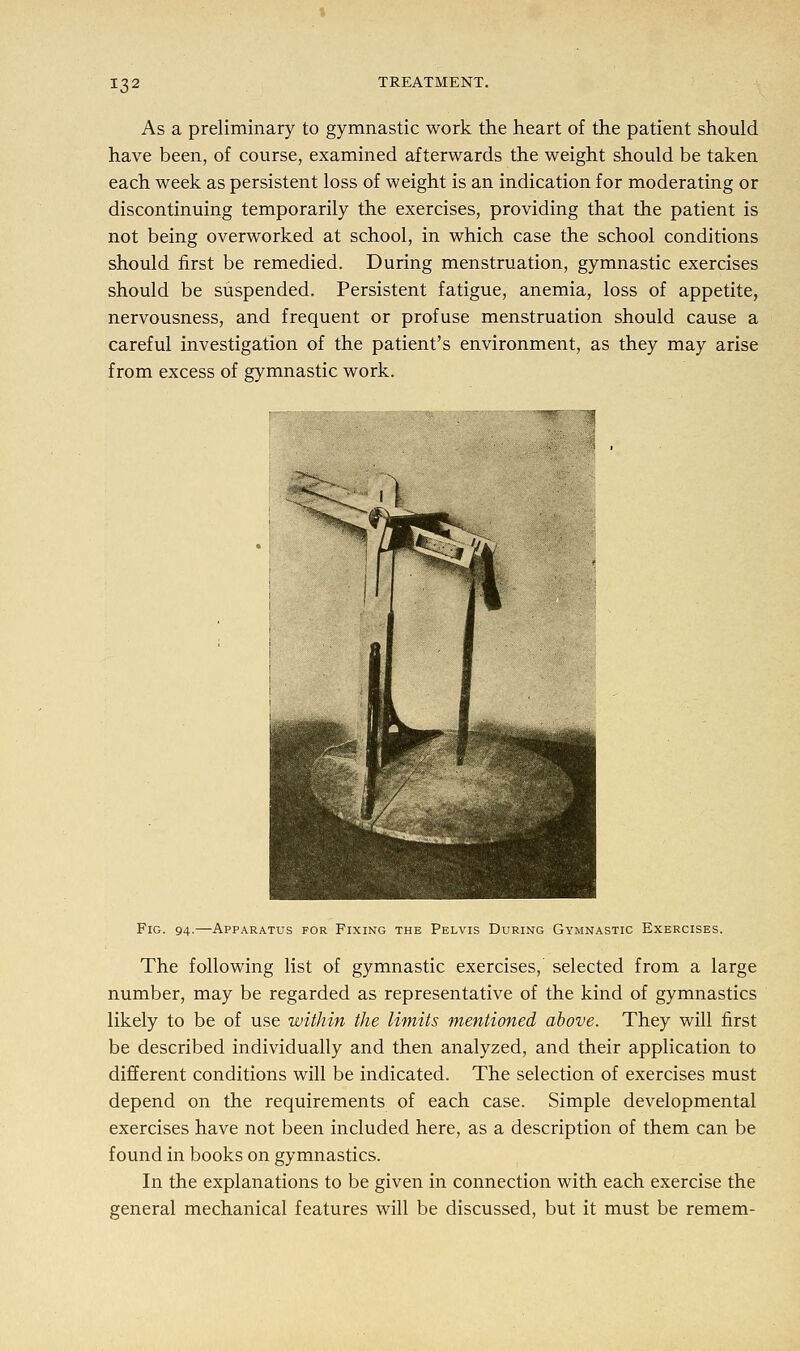 As a preliminary to gymnastic work the heart of the patient should have been, of course, examined afterwards the weight should be taken each week as persistent loss of weight is an indication for moderating or discontinuing temporarily the exercises, providing that the patient is not being overworked at school, in which case the school conditions should first be remedied. During menstruation, gymnastic exercises should be suspended. Persistent fatigue, anemia, loss of appetite, nervousness, and frequent or profuse menstruation should cause a careful investigation of the patient's environment, as they may arise from excess of gymnastic work. Fig. 94.—Apparatus for Fixing the Pelvis During Gymnastic Exercises. The following list of gymnastic exercises,' selected from a large number, may be regarded as representative of the kind of gymnastics likely to be of use within the limits mentioned above. They will first be described individually and then analyzed, and their application to different conditions will be indicated. The selection of exercises must depend on the requirements of each case. Simple developmental exercises have not been included here, as a description of them can be found in books on gymnastics. In the explanations to be given in connection with each exercise the general mechanical features will be discussed, but it must be remem-