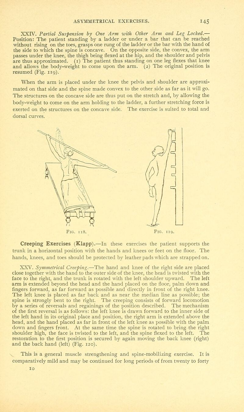 XXIV. Partial Suspension by One Arm with Other Arm and Leg Locked.— Position: The patient standing by a ladder or under a bar that can be reached without rising on the toes, grasps one rung of the ladder or the bar with the hand of the side to which the spine is concave. On the opposite side, the convex, the arm passes under the knee, the thigh being flexed at the hip, and the shoulder and pelvis are thus approximated. (1) The patient thus standing on one leg flexes that knee and allows the body-weight to come upon the arm. (2) The original position is resumed (Fig. 119). When the arm is placed under the knee the pelvis and shoulder are approxi- mated on that side and the spine made convex to the other side as far as it will go. The structures on the concave side are thus put on the stretch and, by allowing the body-weight to come on the arm holding to the ladder, a further stretching force is exerted on the structures on the concave side. The exercise is suited to total and dorsal curves. Fig. 118. Fig. 119. Creeping Exercises (Klapp).—In these exercises the patient supports the trunk in a horizontal position with the hands and knees or feet on the floor. The hands, knees, and toes should be protected by leather pads which are strapped on. XXV. Symmetrical Creeping.—The hand and knee of the right side are placed close together with the hand to the outer side of the knee, the head is twisted with the face to the right, and the trunk is rotated with the left shoulder upward. The left arm is extended beyond the head and the hand placed on the floor, palm down and fingers forward, as far forward as possible and directly in front of the right knee. The left knee is placed as far back and as near the median line as possible; the spine is strongly bent to the right. The creeping consists of forward locomotion by a series of reversals and regainings of the position described. The mechanism of the first reversal is as follows: the left knee is drawn forward to the inner side of the left hand in its original place and position, the right arm is extended above the head, and the hand placed as far in front of the left knee as possible with the palm down and fingers front. At the same time the spine is rotated to bring the right shoulder high, the face is twisted to the left, and the spine flexed to the left. The restoration to the first position is secured by again moving the back knee (right) and the back hand (left) (Fig. 120). This is a general muscle strengthening and spine-mobilizing exercise. It is comparatively mild and may be continued for long periods of from twenty to forty 10