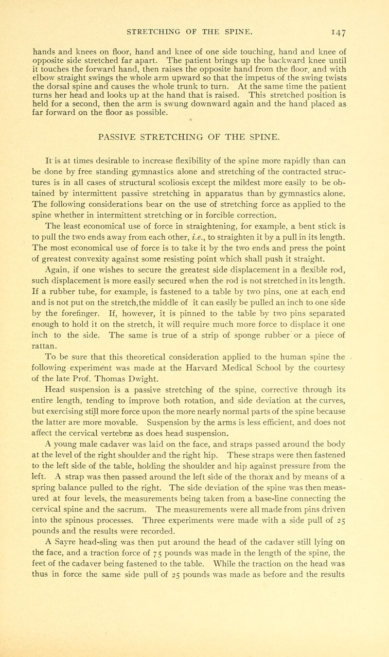 hands and knees on floor, hand and knee of one side touching, hand and knee of opposite side stretched far apart. The patient brings up the backward knee until it touches the forward hand, then raises the opposite hand from the floor, and with elbow straight swings the whole arm upward so that the impetus of the swing twists the dorsal spine and causes the whole trunk to turn. At the same time the patient turns her head and looks up at the hand that is raised. This stretched position is held for a second, then the arm is swung downward again and the hand placed as far forward on the floor as possible. PASSIVE STRETCHING OF THE SPINE. If is at times desirable to increase flexibility of the spine more rapidly than can be done by free standing gymnastics alone and stretching of the contracted struc- tures is in all cases of structural scoliosis except the mildest more easily to be ob- tained by intermittent passive stretching in apparatus than by gymnastics alone. The following considerations bear on the use of stretching force as applied to the spine whether in intermittent stretching or in forcible correction. The least economical use of force in straightening, for example, a bent stick is to pull the two ends away from each other, i.e., to straighten it by a pull in its length. The most economical use of force is to take it by the two ends and press the point of greatest convexity against some resisting point which shall push it straight. Again, if one wishes to secure the greatest side displacement in a flexible rod, such displacement is more easily secured when the rod is not stretched in its length. If a rubber tube, for example, is fastened to a table by two pins, one at each end and is not put on the stretch,the middle of it can easily be pulled an inch to one side by the forefinger. If, however, it is pinned to the table by two pins separated enough to hold it on the stretch, it will require much more force to displace it one inch to the side. The same is true of a strip of sponge rubber or a piece of rattan. To be sure that this theoretical consideration applied to the human spine the following experiment was made at the Harvard Medical School by the courtesy of the late Prof. Thomas Dwight. Head suspension is a passive stretching of the spine, corrective through its entire length, tending to improve both rotation, and side deviation at the curves, but exercising still more force upon the more nearly normal parts of the spine because the latter are more movable. Suspension by the arms is less efficient, and does not affect the cervical vertebrae as does head suspension. A young male cadaver was laid on the face, and straps passed around the body at the level of the right shoulder and the right hip. These straps were then fastened to the left side of the table, holding the shoulder and hip against pressure from the left. A strap was then passed around the left side of the thorax and by means of a spring balance pulled to the right. The side deviation of the spine was then meas- ured at four levels, the measurements being taken from a base-line connecting the cervical spine and the sacrum. The measurements were all made from pins driven into the spinous processes. Three experiments were made with a side pull of 25 pounds and the results were recorded. A Sayre head-sling was then put around the head of the cadaver still lying on the face, and a traction force of 75 pounds was made in the length of the spine, the feet of the cadaver being fastened to the table. While the traction on the head was thus in force the same side pull of 25 pounds was made as before and the results