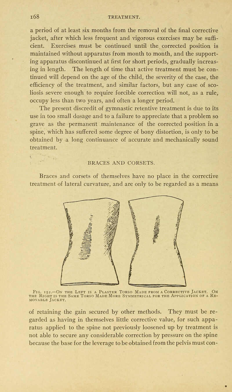 a period of at least six months from the removal of the final corrective jacket, after which less frequent and vigorous exercises may be suffi- cient. Exercises must be continued until the corrected position is maintained without apparatus from month to month, and the support- ing apparatus discontinued at first for short periods, gradually increas- ing in length. The length of time that active treatment must be con- tinued will depend on the age of the child, the severity of the case, the efficiency of the treatment, and similar factors, but any case of sco- liosis severe enough to require forcible correction will not, as a rule, occupy less than two years, and often a longer period. The present discredit of gymnastic retentive treatment is due to its use in too small dosage and to a failure to appreciate that a problem so grave as the permanent maintenance of the corrected position in a spine, which has suffered some degree of bony distortion, is only to be obtained by a long continuance of accurate and mechanically sound treatment. BRACES AND CORSETS. Braces and corsets of themselves have no place in the corrective treatment of lateral curvature, and are only to be regarded as a means Fig. 152.—On the Left is a Plaster Torso Made from a Corrective Jacket. On the Right is the Same Torso Made More Symmetrical for the Application of a Re- movable Jacket. of retaining the gain secured by other methods. They must be re- garded as having in themselves little corrective value, for such appa- ratus applied to the spine not previously loosened up by treatment is not able to secure any considerable correction by pressure on the spine because the base for the leverage to be obtained from the pelvis must con-