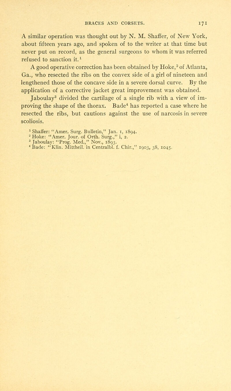 A similar operation was thought out by N. M. Shaffer, of New York, about fifteen years ago, and spoken of to the writer at that time but never put on record, as the general surgeons to whom it was referred refused to sanction it.* A good operative correction has been obtained by Hoke,2 of Atlanta, Ga., who resected the ribs on the convex side of a girl of nineteen and lengthened those of the concave side in a severe dorsal curve. By the application of a corrective jacket great improvement was obtained. Jaboulay3 divided the cartilage of a single rib with a view of im- proving the shape of the thorax. Bade4 has reported a case where he resected the ribs, but cautions against the use of narcosis in severe scoliosis. 1 Shaffer: Amer. Surg. Bulletin, Jan. 1, 1894. 2 Hoke: Amer. Jour, of Orth. Surg., i, 2. 3 Jaboulay: Prog. Med., Nov., 1893. 4 Bade: Klin. Mittheil. in Centralbl. f. Chir., 1903, 38, 1045.