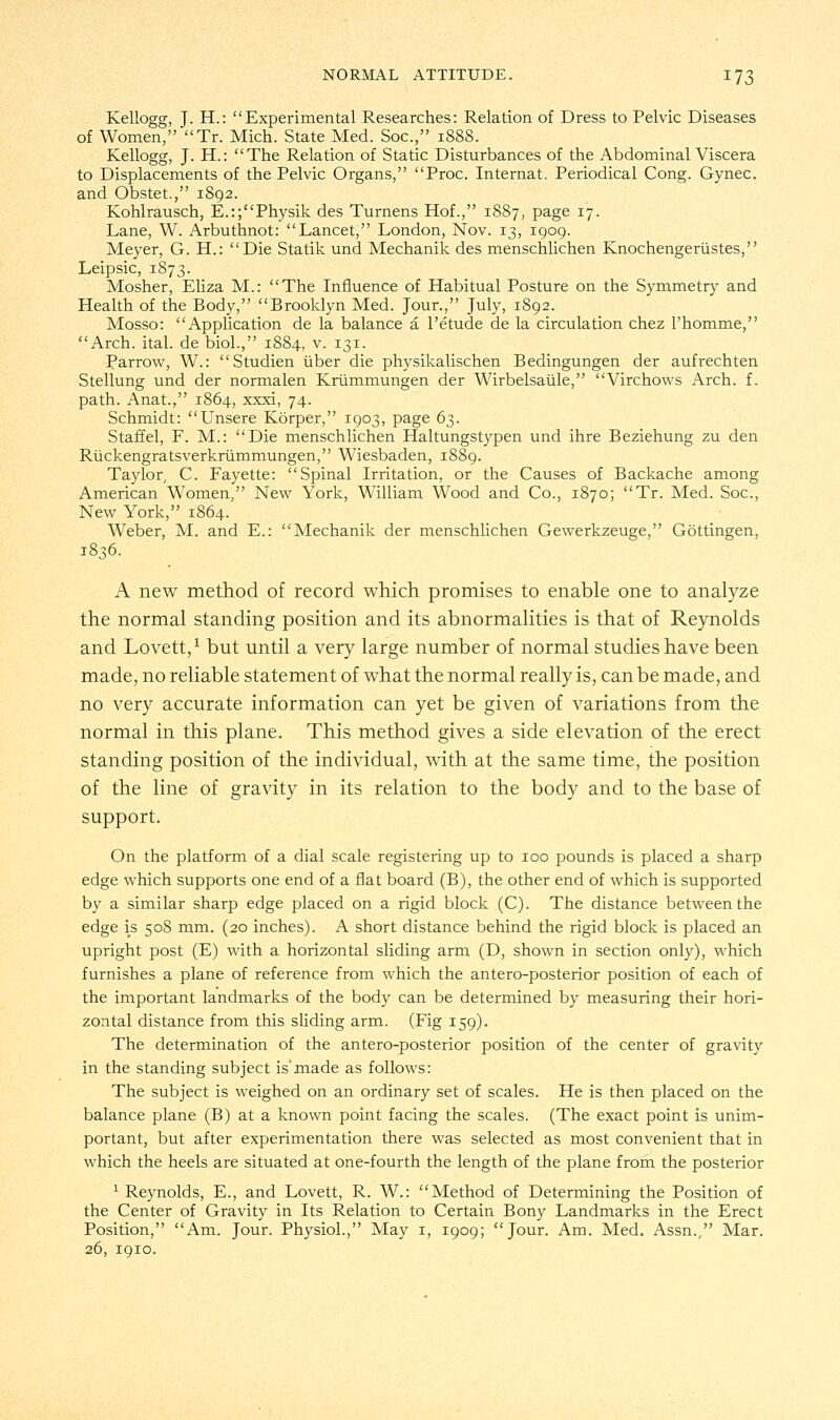 Kellogg, J. H.: Experimental Researches: Relation of Dress to Pelvic Diseases of Women, Tr. Mich. State Med. Soc, 1888. Kellogg, J. H.: The Relation of Static Disturbances of the Abdominal Viscera to Displacements of the Pelvic Organs, Proc. Internat. Periodical Cong. Gynec. and Obstet, 1892. Kohlrausch, E.:;Physik des Turnens Hof., 1887, page 17. Lane, W. Arbuthnot: Lancet, London, Nov. 13, 1909. Meyer, G. H.: Die Statik und Mechanik des menschlichen Knochengerustes, Leipsic, 1873. Mosher, Eliza M.: The Influence of Habitual Posture on the Symmetry and Health of the Body, Brooklyn Med. Jour., July, 1892. Mosso: Application de la balance a l'etude de la circulation chez Phomme, Arch. ital. de biol., 1884, v. 131. Parrow, W.: Studien iiber die physikalischen Bedingungen der aufrechten Stellung und der normalen Krummungen der Wirbelsaule, Virchows Arch. f. path. Anat., 1864, xxxi, 74. Schmidt: Unsere Korper, 1903, page 63. Staffel, F. M.: Die menschlichen Haltungstypen und ihre Beziehung zu den Ruckengratsverkrummungen, Wiesbaden, 1S89. Taylor, C. Fayette: Spinal Irritation, or the Causes of Backache among American Women, New York, William Wood and Co., 1870; Tr. Med. Soc, New York, 1864. Weber, M. and E.: Mechanik der menschlichen Gewerkzeuge, Gottingen, 1836. A new method of record which promises to enable one to analyze the normal standing position and its abnormalities is that of Reynolds and Lovett,1 but until a very large number of normal studies have been made, no reliable statement of what the normal really is, can be made, and no very accurate information can yet be given of variations from the normal in this plane. This method gives a side elevation of the erect standing position of the individual, with at the same time, the position of the line of gravity in its relation to the body and to the base of support. On the platform of a dial scale registering up to 100 pounds is placed a sharp edge which supports one end of a flat board (B), the other end of which is supported by a similar sharp edge placed on a rigid block (C). The distance between the edge is 508 mm. (20 inches). A short distance behind the rigid block is placed an upright post (E) with a horizontal sliding arm (D, shown in section only), which furnishes a plane of reference from which the antero-posterior position of each of the important landmarks of the body can be determined by measuring their hori- zontal distance from this sliding arm. (Fig 159). The determination of the antero-posterior position of the center of gravity in the standing subject is'made as follows: The subject is weighed on an ordinary set of scales. He is then placed on the balance plane (B) at a known point facing the scales. (The exact point is unim- portant, but after experimentation there was selected as most convenient that in which the heels are situated at one-fourth the length of the plane from the posterior 1 Reynolds, E., and Lovett, R. W.: Method of Determining the Position of the Center of Gravity in Its Relation to Certain Bony Landmarks in the Erect Position, Am. Jour. Physiol., May 1, 1909; Jour. Am. Med. Assn., Mar. 26, 1910.