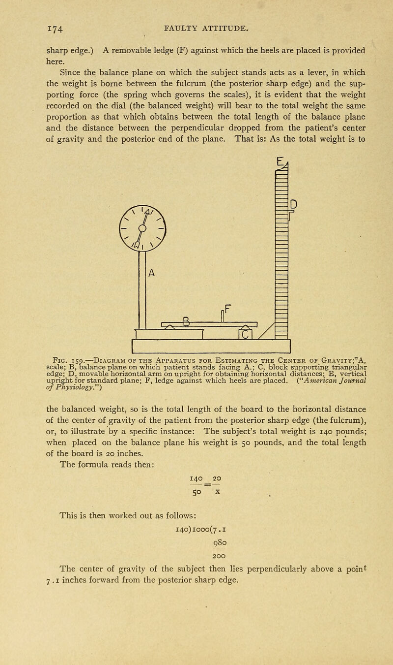 sharp edge.) A removable ledge (F) against which the heels are placed is provided here. Since the balance plane on which the subject stands acts as a lever, in which the weight is borne between the fulcrum (the posterior sharp edge) and the sup- porting force (the spring whch governs the scales), it is evident that the weight recorded on the dial (the balanced weight) will bear to the total weight the same proportion as that which obtains between the total length of the balance plane and the distance between the perpendicular dropped from the patient's center of gravity and the posterior end of the plane. That is: As the total weight is to ^ _S i I£l D Fig. 159.—Diagram of the Apparatus for Estimating the Center of Gravity;A, scale; B, balance plane on which patient stands facing A.; C, block supporting triangular edge; D, movable horizontal arm on upright for obtaining horizontal distances; E, vertical upright for standard plane; F, ledge against which heels are placed. (American Journal of Physiology.) the balanced weight, so is the total length of the board to the horizontal distance of the center of gravity of the patient from the posterior sharp edge (the fulcrum), or, to illustrate by a specific instance: The subject's total weight is 140 pounds; when placed on the balance plane his weight is 50 pounds, and the total length of the board is 20 inches. The formula reads then: 140 20 5° x This is then worked out as follows: 140)1000(7.1 The center of gravity of the subject then lies perpendicularly above a point 7 .1 inches forward from the posterior sharp edge.