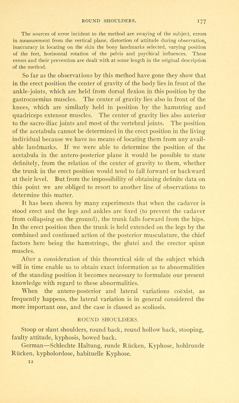 The sources of error incident to the method are swaying of the subject, errors in measurement from the vertical plane, distortion of attitude during observation, inaccuracy in locating on the skin the bony landmarks selected, varying position of the feet, horizontal rotation of the pelvis and psychical influences. These errors and their prevention are dealt with at some length in the original description of the method. So far as the observations by this method have gone they show that in the erect position the center of gravity of the body lies in front of the ankle-joints, which are held from dorsal flexion in this position by the gastrocnemius muscles. The center of gravity lies also in front of the knees, which are similarly held in position by the hamstring and quadriceps extensor muscles. The center of gravity lies also anterior to the sacro-iliac joints and most of the vertebral joints. The position of the acetabula cannot be determined in the erect position in the living individual because we have no means of locating them from any avail- able landmarks. If we were able to determine the position of the acetabula in the antero-posterior plane it would be possible to state definitely, from the relation of the center of gravity to them, whether the trunk in the erect position would tend to fall forward or backward at their level. But from the impossibility of obtaining definite data on this point we are obliged to resort to another line of observations to determine this matter. It has been shown by many experiments that when the cadaver is stood erect and the legs and ankles are fixed (to prevent the cadaver from collapsing on the ground), the trunk falls forward from the hips. In the erect position then the trunk is held extended on the legs by the combined and continued action of the posterior musculature, the chief factors here being the hamstrings, the glutei and the erector spina? muscles. After a consideration of this theoretical side of the subject which will in time enable us to obtain exact information as to abnormalities of the standing position it becomes necessary to formulate our present knowledge with regard to these abnormalities. When the antero-posterior and lateral variations coexist, as frequently happens, the lateral variation is in general considered the more important one, and the case is classed as scoliosis. ROUND SHOULDERS. Stoop or slant shoulders, round back, round hollow back, stooping, faulty attitude, kyphosis, bowed back. German—Schlechte Haltung, runde Rucken, Kyphose, hohlrunde Rucken, kypholordose, habituelle Kyphose.