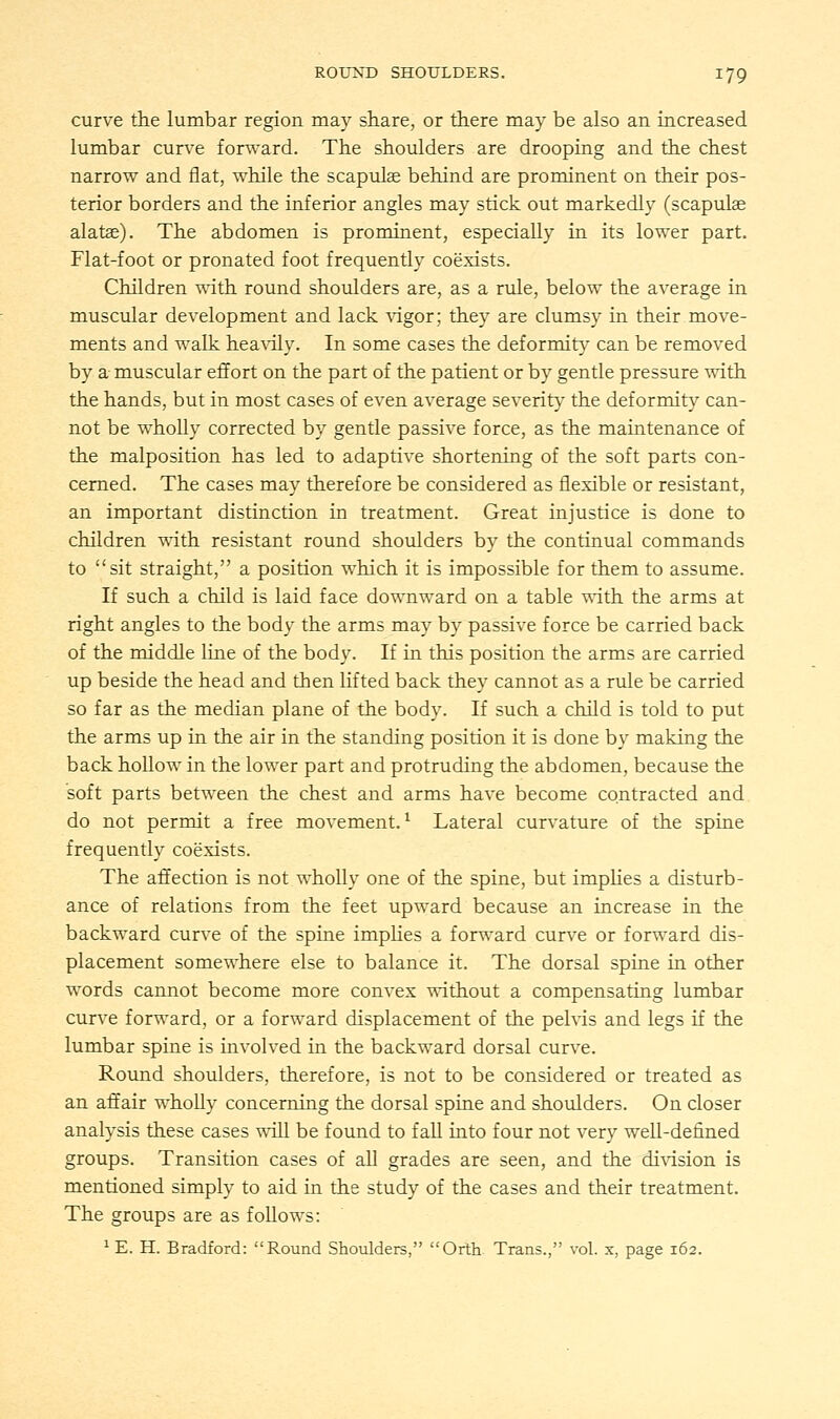 curve the lumbar region may share, or there may be also an increased lumbar curve forward. The shoulders are drooping and the chest narrow and flat, while the scapulae behind are prominent on their pos- terior borders and the inferior angles may stick out markedly (scapulae alatae). The abdomen is prominent, especially in its lower part. Flat-foot or pronated foot frequently coexists. Children with round shoulders are, as a rule, below the average in muscular development and lack vigor; they are clumsy in their move- ments and walk heavily. In some cases the deformity can be removed by a muscular effort on the part of the patient or by gentle pressure with the hands, but in most cases of even average severity the deformity can- not be whoUy corrected by gentle passive force, as the maintenance of the malposition has led to adaptive shortening of the soft parts con- cerned. The cases may therefore be considered as flexible or resistant, an important distinction in treatment. Great injustice is done to children with resistant round shoulders by the continual commands to sit straight, a position which it is impossible for them to assume. If such a child is laid face downward on a table with the arms at right angles to the body the arms may by passive force be carried back of the middle line of the body. If in this position the arms are carried up beside the head and then lifted back they cannot as a rule be carried so far as the median plane of the body. If such a child is told to put the arms up in the air in the standing position it is done by making the back hollow in the lower part and protruding the abdomen, because the soft parts between the chest and arms have become contracted and do not permit a free movement.1 Lateral curvature of the spine frequently coexists. The affection is not wholly one of the spine, but implies a disturb- ance of relations from the feet upward because an increase in the backward curve of the spine implies a forward curve or forward dis- placement somewhere else to balance it. The dorsal spine in other words cannot become more convex without a compensating lumbar curve forward, or a forward displacement of the pelvis and legs if the lumbar spine is involved in the backward dorsal curve. Round shoulders, therefore, is not to be considered or treated as an affair wholly concerning the dorsal spine and shoulders. On closer analysis these cases will be found to fall into four not very well-defined groups. Transition cases of all grades are seen, and the division is mentioned simply to aid in the study of the cases and their treatment. The groups are as follows: 1 E. H. Bradford: Round Shoulders, Orth Trans., vol. x, page 162.