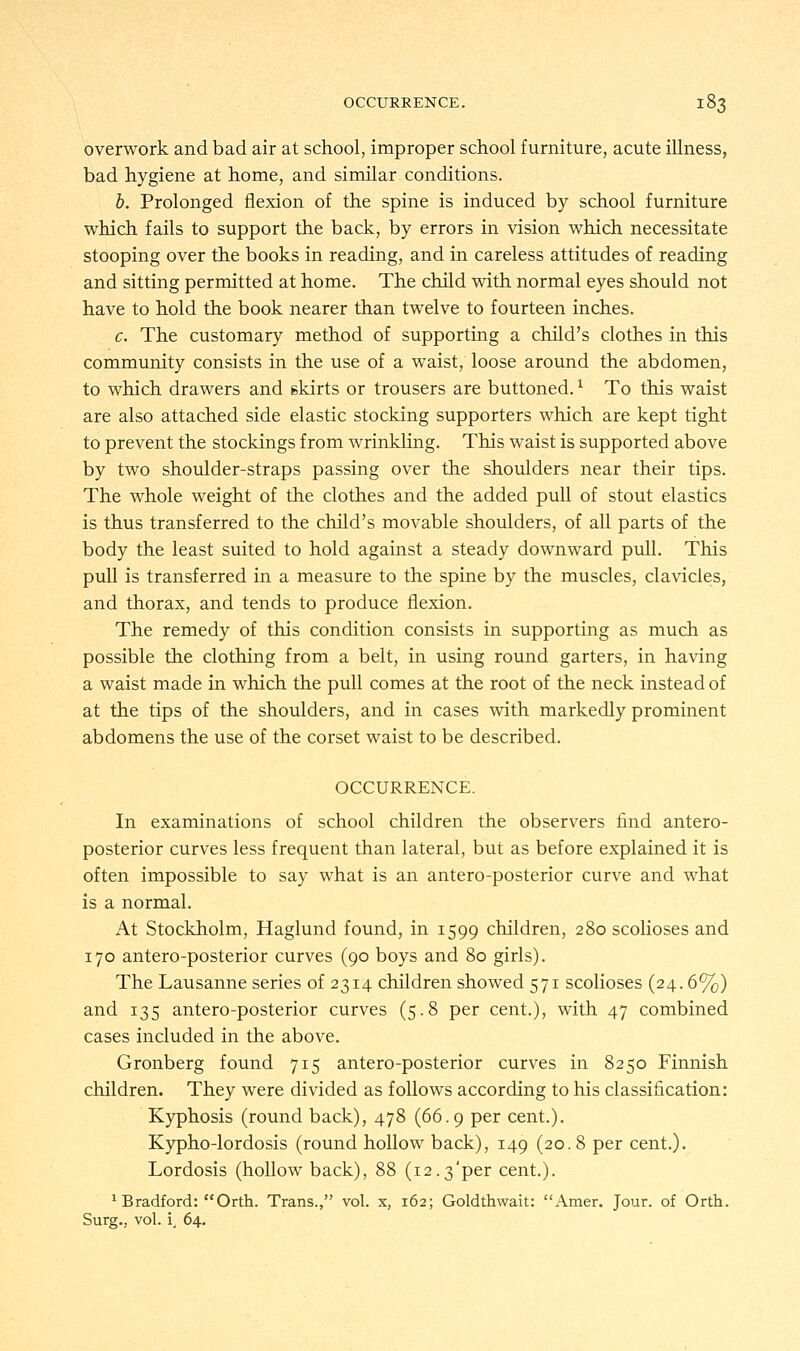 overwork and bad air at school, improper school furniture, acute illness, bad hygiene at home, and similar conditions. b. Prolonged flexion of the spine is induced by school furniture which fails to support the back, by errors in vision which necessitate stooping over the books in reading, and in careless attitudes of reading and sitting permitted at home. The child with normal eyes should not have to hold the book nearer than twelve to fourteen inches. c. The customary method of supporting a child's clothes in this community consists in the use of a waist, loose around the abdomen, to which drawers and 6kirts or trousers are buttoned.l To this waist are also attached side elastic stocking supporters which are kept tight to prevent the stockings from wrinkling. This waist is supported above by two shoulder-straps passing over the shoulders near their tips. The whole weight of the clothes and the added pull of stout elastics is thus transferred to the child's movable shoulders, of all parts of the body the least suited to hold against a steady downward pull. This pull is transferred in a measure to the spine by the muscles, clavicles, and thorax, and tends to produce flexion. The remedy of this condition consists in supporting as much as possible the clothing from a belt, in using round garters, in having a waist made in which the pull comes at the root of the neck instead of at the tips of the shoulders, and in cases with markedly prominent abdomens the use of the corset waist to be described. OCCURRENCE. In examinations of school children the observers find antero- posterior curves less frequent than lateral, but as before explained it is often impossible to say what is an antero-posterior curve and what is a normal. At Stockholm, Haglund found, in 1599 children, 280 scolioses and 170 antero-posterior curves (90 boys and 80 girls). The Lausanne series of 2314 children showed 571 scolioses (24.6%) and 135 antero-posterior curves (5.8 per cent.), with 47 combined cases included in the above. Gronberg found 715 antero-posterior curves in 8250 Finnish children. They were divided as follows according to his classification: Kyphosis (round back), 478 (66.9 per cent.). Kypho-lordosis (round hollow back), 149 (20.8 per cent.). Lordosis (hollow back), 88 (12.3'per cent.). 'Bradford: Orth. Trans., vol. x, 162; Goldthwait: Amer. Jour, of Orth. Surg., vol. i, 64.