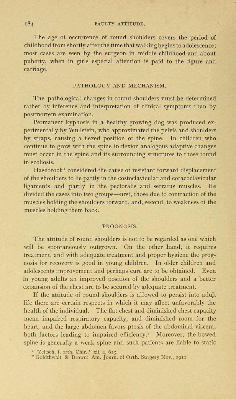 The age of occurrence of round shoulders covers the period of childhood from shortly after the time that walking begins to adolescence; most cases are seen by the surgeon in middle childhood and about puberty, when in girls especial attention is paid to the figure and carriage. PATHOLOGY AND MECHANISM. The pathological changes in round shoulders must be determined rather by inference and interpretation of clinical symptoms than by postmortem examination. Permanent kyphosis in a healthy growing dog was produced ex- perimentally by Wullstein, who approximated the pelvis and shoulders by straps, causing a flexed position of the spine. In children who continue to grow with the spine in flexion analogous adaptive changes must occur in the spine and its surrounding structures to those found in scoliosis. Hasebrook1 considered the cause of resistant forward displacement of the shoulders to lie partly in the costoclavicular and coracoclavicular ligaments and partly in the pectoralis and serratus muscles. He divided the cases into two groups—first, those due to contraction of the muscles holding the shoulders forward, and, second, to weakness of the muscles holding them back. PROGNOSIS. The attitude of round shoulders is not to be regarded as one which will be spontaneously outgrown. On the other hand, it requires treatment, and with adequate treatment and proper hygiene the prog- nosis for recovery is good in young children. In older children and adolescents improvement and perhaps cure are to be obtained. Even in young adults an improved position of the shoulders and a better expansion of the chest are to be secured by adequate treatment. If the attitude of round shoulders is allowed to persist into adult life there are certain respects in which it may affect unfavorably the health of the individual. The flat chest and diminished chest capacity mean impaired respiratory capacity, and diminished room for the heart, and the large abdomen favors ptosis of the abdominal viscera, both factors leading to impaired efficiency.2 Moreover, the bowed spine is generally a weak spine and such patients are liable to static 1 Zeitsch. f. orth. Chir., xii, 4, 613. 2 Goldthwait & Brown: Am. Journ. of Orth. Surgery Nov., 1911