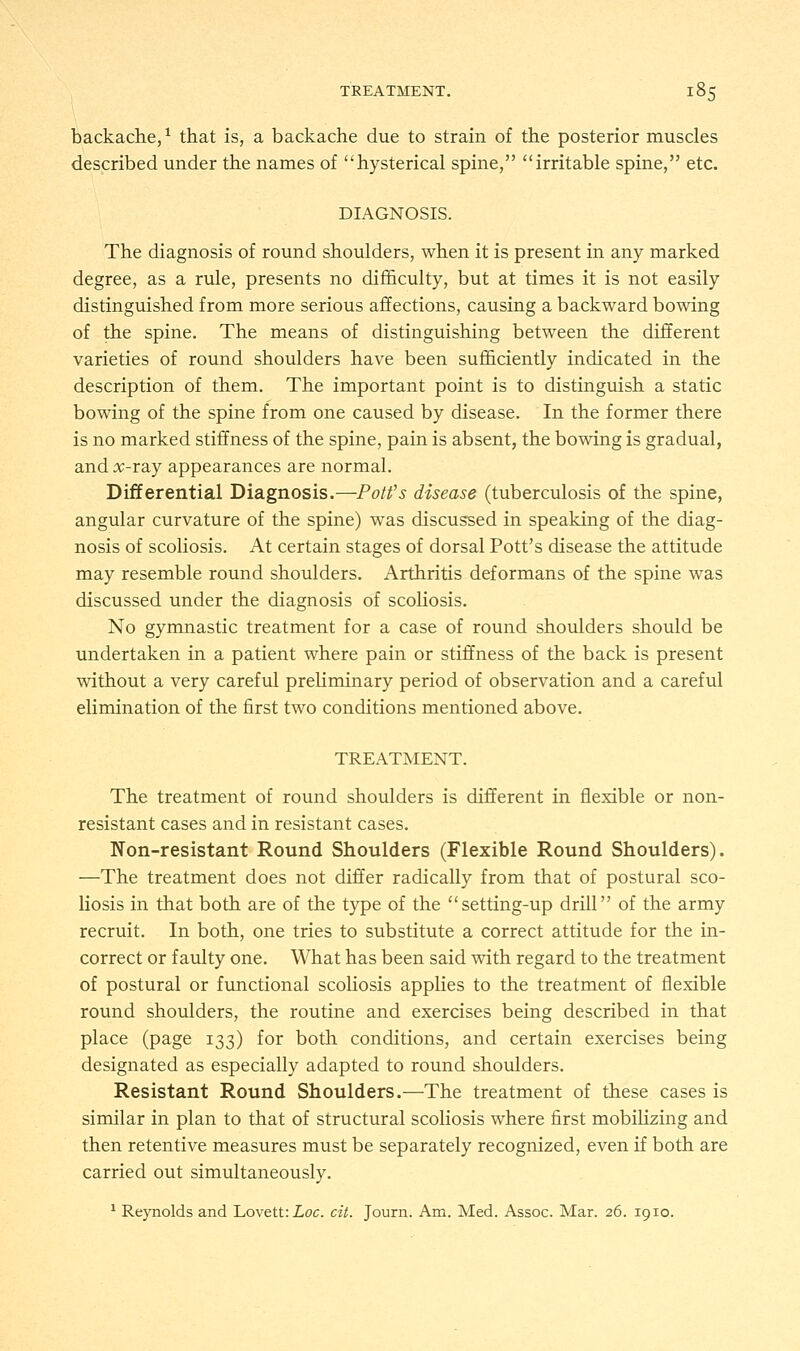 backache,1 that is, a backache due to strain of the posterior muscles described under the names of hysterical spine, irritable spine, etc. DIAGNOSIS. The diagnosis of round shoulders, when it is present in any marked degree, as a rule, presents no difficulty, but at times it is not easily distinguished from more serious affections, causing a backward bowing of the spine. The means of distinguishing between the different varieties of round shoulders have been sufficiently indicated in the description of them. The important point is to distinguish a static bowing of the spine from one caused by disease. In the former there is no marked stiffness of the spine, pain is absent, the bowing is gradual, and x-ia.j appearances are normal. Differential Diagnosis.—Pott's disease (tuberculosis of the spine, angular curvature of the spine) was discussed in speaking of the diag- nosis of scoliosis. At certain stages of dorsal Pott's disease the attitude may resemble round shoulders. Arthritis deformans of the spine was discussed under the diagnosis of scoliosis. No gymnastic treatment for a case of round shoulders should be undertaken in a patient where pain or stiffness of the back is present without a very careful preliminary period of observation and a careful elimination of the first two conditions mentioned above. TREATMENT. The treatment of round shoulders is different in flexible or non- resistant cases and in resistant cases. Non-resistant Round Shoulders (Flexible Round Shoulders). —The treatment does not differ radically from that of postural sco- liosis in that both are of the type of the setting-up drill of the army recruit. In both, one tries to substitute a correct attitude for the in- correct or faulty one. What has been said with regard to the treatment of postural or functional scoliosis applies to the treatment of flexible round shoulders, the routine and exercises being described in that place (page 133) for both conditions, and certain exercises being designated as especially adapted to round shoulders. Resistant Round Shoulders.—The treatment of these cases is similar in plan to that of structural scoliosis where first mobilizing and then retentive measures must be separately recognized, even if both are carried out simultaneously. 1 Reynolds and Lovett:ioc. cit. Journ. Am. Med. Assoc. Mar. 26. 1910.