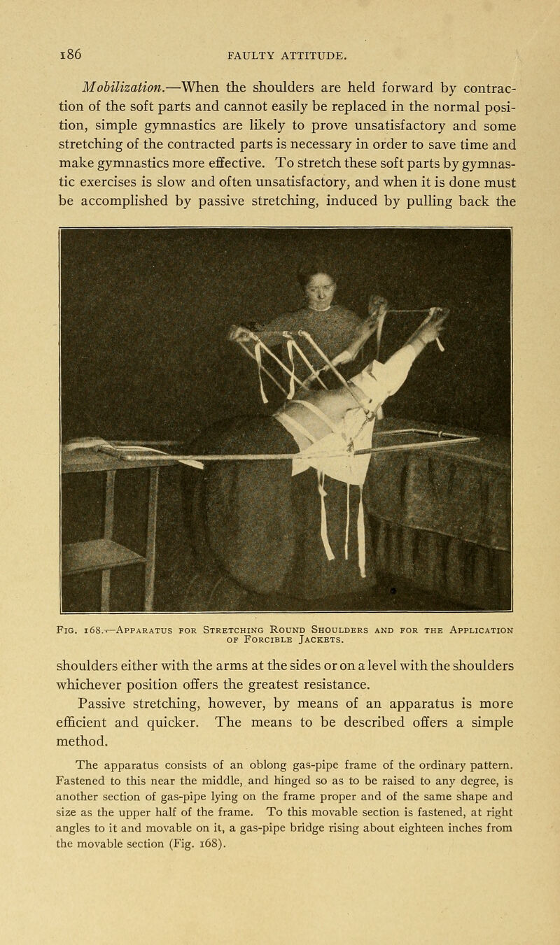 Mobilization.—When the shoulders are held forward by contrac- tion of the soft parts and cannot easily be replaced in the normal posi- tion, simple gymnastics are likely to prove unsatisfactory and some stretching of the contracted parts is necessary in order to save time and make gymnastics more effective. To stretch these soft parts by gymnas- tic exercises is slow and often unsatisfactory, and when it is done must be accomplished by passive stretching, induced by pulling back the Fig. i68.->—Apparatus for Stretching Round Shoulders and for the Application of Forcible Jackets. shoulders either with the arms at the sides or on a level with the shoulders whichever position offers the greatest resistance. Passive stretching, however, by means of an apparatus is more efficient and quicker. The means to be described offers a simple method. The apparatus consists of an oblong gas-pipe frame of the ordinary pattern. Fastened to this near the middle, and hinged so as to be raised to any degree, is another section of gas-pipe lying on the frame proper and of the same shape and size as the upper half of the frame. To this movable section is fastened, at right angles to it and movable on it, a gas-pipe bridge rising about eighteen inches from the movable section (Fig. 168).