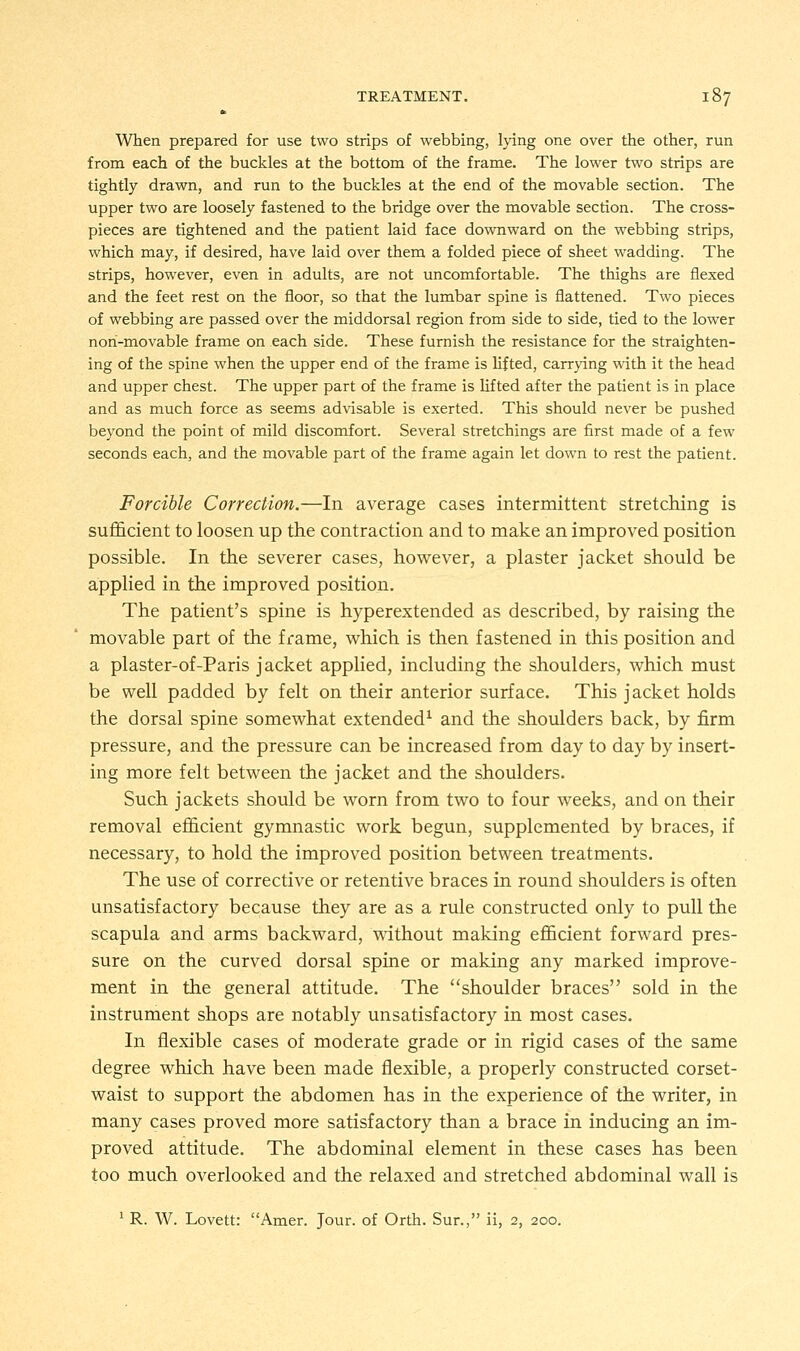 When prepared for use two strips of webbing, lying one over the other, run from each of the buckles at the bottom of the frame. The lower two strips are tightly drawn, and run to the buckles at the end of the movable section. The upper two are loosely fastened to the bridge over the movable section. The cross- pieces are tightened and the patient laid face downward on the webbing strips, which may, if desired, have laid over them a folded piece of sheet wadding. The strips, however, even in adults, are not uncomfortable. The thighs are flexed and the feet rest on the floor, so that the lumbar spine is flattened. Two pieces of webbing are passed over the middorsal region from side to side, tied to the lower non-movable frame on each side. These furnish the resistance for the straighten- ing of the spine when the upper end of the frame is lifted, carrying with it the head and upper chest. The upper part of the frame is lifted after the patient is in place and as much force as seems advisable is exerted. This should never be pushed beyond the point of mild discomfort. Several stretchings are first made of a few seconds each, and the movable part of the frame again let down to rest the patient. Forcible Correction.—In average cases intermittent stretching is sufficient to loosen up the contraction and to make an improved position possible. In the severer cases, however, a plaster jacket should be applied in the improved position. The patient's spine is hyperextended as described, by raising the movable part of the frame, which is then fastened in this position and a plaster-of-Paris jacket applied, including the shoulders, which must be well padded by felt on their anterior surface. This jacket holds the dorsal spine somewhat extended1 and the shoulders back, by firm pressure, and the pressure can be increased from day to day by insert- ing more felt between the jacket and the shoulders. Such jackets should be worn from two to four weeks, and on their removal efficient gymnastic work begun, supplemented by braces, if necessary, to hold the improved position between treatments. The use of corrective or retentive braces in round shoulders is often unsatisfactory because they are as a rule constructed only to pull the scapula and arms backward, without making efficient forward pres- sure on the curved dorsal spine or making any marked improve- ment in the general attitude. The shoulder braces sold in the instrument shops are notably unsatisfactory in most cases. In flexible cases of moderate grade or in rigid cases of the same degree which have been made flexible, a properly constructed corset- waist to support the abdomen has in the experience of the writer, in many cases proved more satisfactory than a brace in inducing an im- proved attitude. The abdominal element in these cases has been too much overlooked and the relaxed and stretched abdominal wall is 1 R. W. Lovett: Amer. Jour, of Orth. Sur., ii, 2, 200.