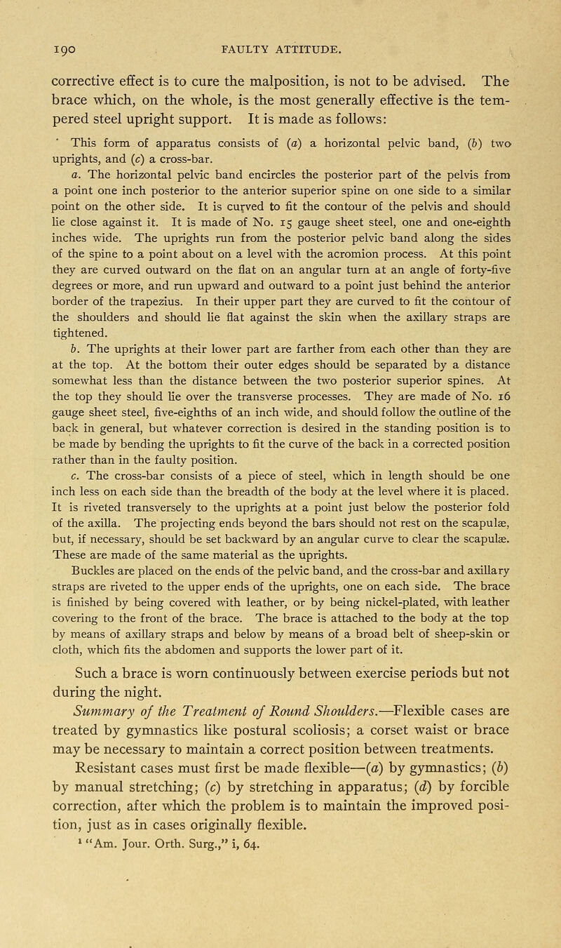 corrective effect is to cure the malposition, is not to be advised. The brace which, on the whole, is the most generally effective is the tem- pered steel upright support. It is made as follows: This form of apparatus consists of (a) a horizontal pelvic band, (b) two uprights, and (c) a cross-bar. a. The horizontal pelvic band encircles the posterior part of the pelvis from a point one inch posterior to the anterior superior spine on one side to a similar point on the other side. It is curved to fit the contour of the pelvis and should lie close against it. It is made of No. 15 gauge sheet steel, one and one-eighth inches wide. The uprights run from the posterior pelvic band along the sides of the spine to a point about on a level with the acromion process. At this point they are curved outward on the flat on an angular turn at an angle of forty-five degrees or more, and run upward and outward to a point just behind the anterior border of the trapezius. In their upper part they are curved to fit the contour of the shoulders and should lie flat against the skin when the axillary straps are tightened. b. The uprights at their lower part are farther from each other than they are at the top. At the bottom their outer edges should be separated by a distance somewhat less than the distance between the two posterior superior spines. At the top they should lie over the transverse processes. They are made of No. 16 gauge sheet steel, five-eighths of an inch wide, and should follow the outline of the back in general, but whatever correction is desired in the standing position is to be made by bending the uprights to fit the curve of the back in a corrected position rather than in the faulty position. c. The cross-bar consists of a piece of steel, which in length should be one inch less on each side than the breadth of the body at the level where it is placed. It is riveted transversely to the uprights at a point just below the posterior fold of the axilla. The projecting ends beyond the bars should not rest on the scapulae, but, if necessary, should be set backward by an angular curve to clear the scapulae. These are made of the same material as the uprights. Buckles are placed on the ends of the pelvic band, and the cross-bar and axillary straps are riveted to the upper ends of the uprights, one on each side. The brace is finished by being covered with leather, or by being nickel-plated, with leather covering to the front of the brace. The brace is attached to the body at the top by means of axillary straps and below by means of a broad belt of sheep-skin or cloth, which fits the abdomen and supports the lower part of it. Such a brace is worn continuously between exercise periods but not during the night. Summary of the Treatment of Round Shoulders.—Flexible cases are treated by gymnastics like postural scoliosis; a corset waist or brace may be necessary to maintain a correct position between treatments. Resistant cases must first be made flexible—(a) by gymnastics; (b) by manual stretching; (c) by stretching in apparatus; (d) by forcible correction, after which the problem is to maintain the improved posi- tion, just as in cases originally flexible. 1 Am. Jour. Orth. Surg., i, 64.