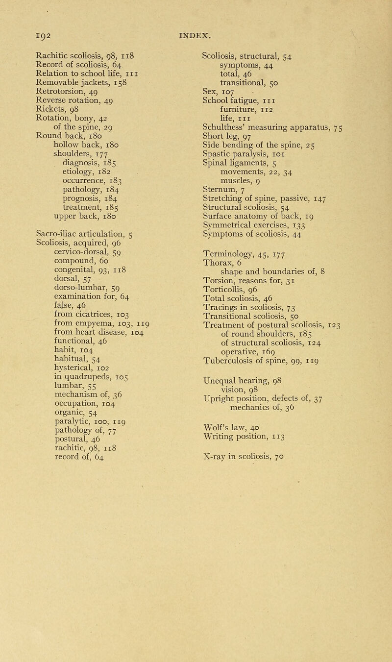 Rachitic scoliosis, 98, 118 Record of scoliosis, 64 Relation to school life, 111 Removable jackets, 158 Retrotorsion, 49 Reverse rotation, 49 Rickets, 98 Rotation, bony, 42 of the spine, 29 Round back, 180 hollow back, 180 shoulders, 177 diagnosis, 185 etiology, 182 occurrence, 183 pathology, 184 prognosis, 184 treatment, 185 upper back, 180 Sacro-iliac articulation, 5 Scoliosis, acquired, 96 cervico-dorsal, 59 compound, 60 congenital, 93, 118 dorsal, 57 dorso-lumbar, 59 examination for, 64 false, 46 from cicatrices, 103 from empyema, 103, 119 from heart disease, 104 functional, 46 habit, 104 habitual, 54 hysterical, 102 in quadrupeds, 105 lumbar, 55 mechanism of, 36 occupation, 104 organic, 54 paralytic, 100, 119 pathology of, 77 postural, 46 rachitic, 98, 118 record of, 64 Scoliosis, structural, 54 symptoms, 44 total, 46 transitional, 50 Sex, 107 School fatigue, in furniture, 112 life, in Schulthess' measuring apparatus, 75 Short leg, 97 Side bending of the spine, 25 Spastic paralysis, 101 Spinal ligaments, 5 movements, 22, 34 muscles, 9 Sternum, 7 Stretching of spine, passive, 147 Structural scoliosis, 54 Surface anatomy of back, 19 Symmetrical exercises, 133 Symptoms of scoliosis, 44 Terminology, 45, 177 Thorax, 6 shape and boundaries of, 8 Torsion, reasons for, 31 Torticollis, 96 Total scoliosis, 46 Tracings in scoliosis, 73 Transitional scoliosis, 50 Treatment of postural scoliosis, 123 of round shoulders, 185 of structural scoliosis, 124 operative, 169 Tuberculosis of spine, 99, 119 Unequal hearing, 98 vision, 98 Upright position, defects of, 37 mechanics of, 36 Wolf's law, 40 Writing position, 113 X-ray in scoliosis, 70