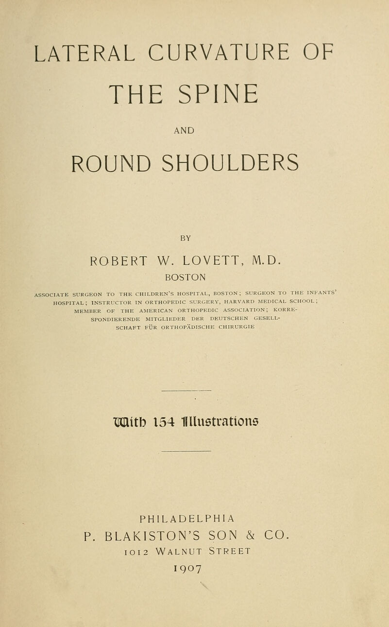 THE SPINE AND ROUND SHOULDERS BY ROBERT W. LOVETT, M.D. BOSTON ASSOCIATE SURGEON TO THE CHILDREN'S HOSPITAL, BOSTON; SURGEON TO THE INFANTS' hospital; INSTRUCTOR IN ORTHOPEDIC SURGERY, HARVARD MEDICAL SCHOOL; MEMBER OF THE AMERICAN ORTHOPEDIC ASSOCIATION; KORRE- SPONDIERENDE MITGLIEDER DER DEUTSCHEN GESELL- SCHAFT FUR ORTHOPADISCHE CHIRURGIE Mitb 154 Kllustratlone PHILADELPHIA P. BLAKISTON'S SON & CO I0I2 Walnut Street 1907