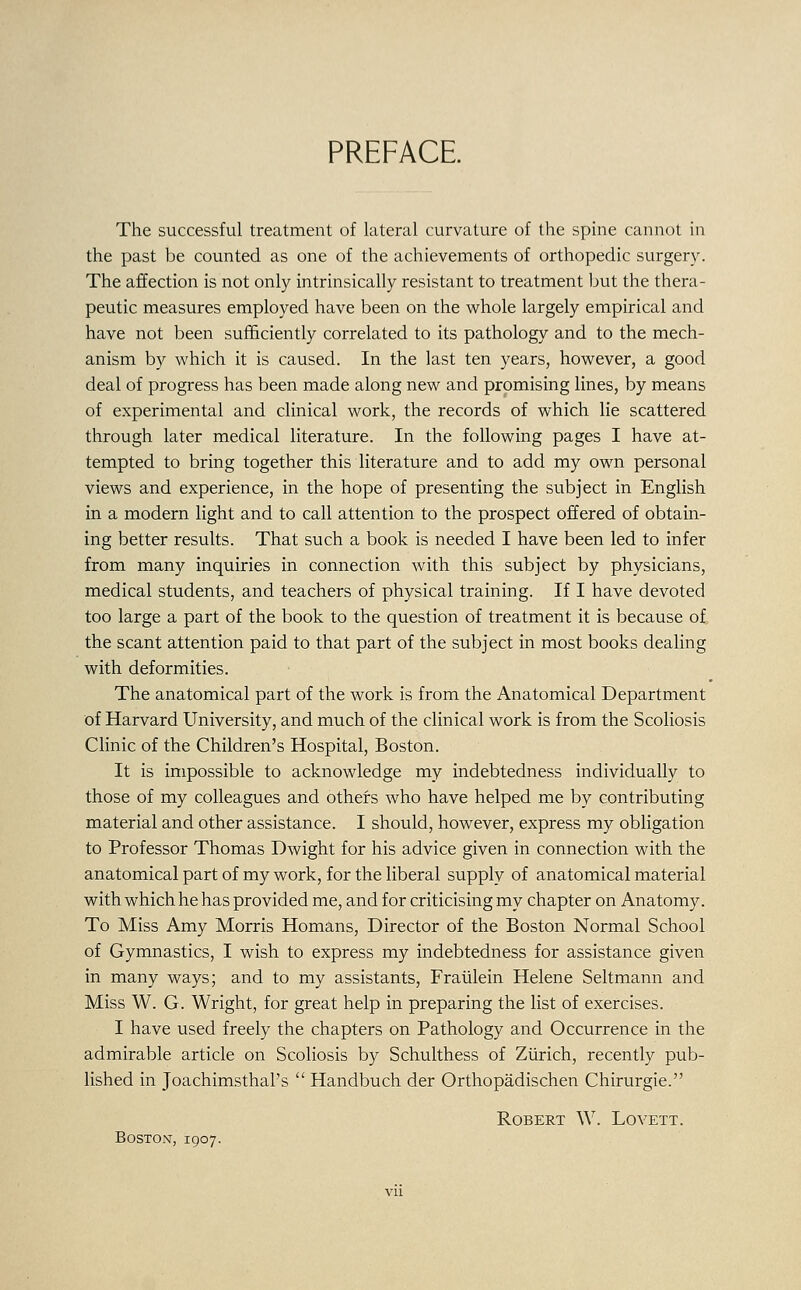 PREFACE The successful treatment of lateral curvature of the spine cannot in the past be counted as one of the achievements of orthopedic surgery. The affection is not only intrinsically resistant to treatment but the thera- peutic measures employed have been on the whole largely empirical and have not been sufficiently correlated to its pathology and to the mech- anism by which it is caused. In the last ten years, however, a good deal of progress has been made along new and promising lines, by means of experimental and clinical work, the records of which lie scattered through later medical literature. In the following pages I have at- tempted to bring together this literature and to add my own personal views and experience, in the hope of presenting the subject in English in a modern light and to call attention to the prospect offered of obtain- ing better results. That such a book is needed I have been led to infer from many inquiries in connection with this subject by physicians, medical students, and teachers of physical training. If I have devoted too large a part of the book to the question of treatment it is because of the scant attention paid to that part of the subject in most books dealing with deformities. The anatomical part of the work is from the Anatomical Department of Harvard University, and much of the clinical work is from the Scoliosis Clinic of the Children's Hospital, Boston. It is impossible to acknowledge my indebtedness individually to those of my colleagues and others who have helped me by contributing material and other assistance. I should, however, express my obligation to Professor Thomas Dwight for his advice given in connection with the anatomical part of my work, for the liberal supply of anatomical material with which he has provided me, and for criticising my chapter on Anatomy. To Miss Amy Morris Homans, Director of the Boston Normal School of Gymnastics, I wish to express my indebtedness for assistance given in many ways; and to my assistants, Fraiilein Helene Seltmann and Miss W. G. Wright, for great help in preparing the list of exercises. I have used freely the chapters on Pathology and Occurrence in the admirable article on Scoliosis by Schulthess of Zurich, recently pub- lished in Joachimsthal's  Handbuch der Orthopadischen Chirurgie. Robert W. Lovett. Boston-, 1907.