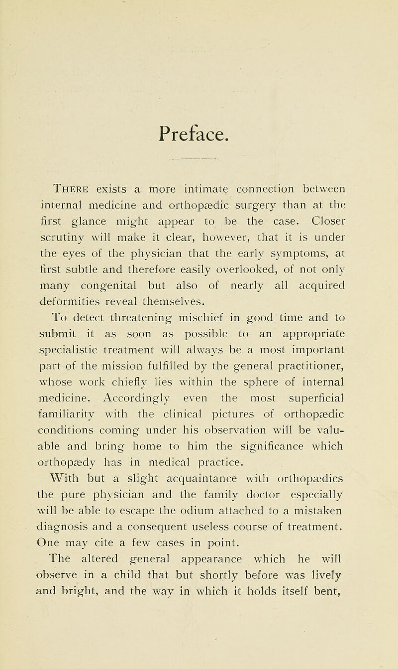 Preface. There exists a more intimate connection between internal medicine and ortliop^edic surgery than at the tirst glance might appear to be the case. Closer scrutiny will make it clear, however, that it is under the eyes of the physician that the early symptoms, at first subtle and therefore easily overlooked, of not only many congenital but also of nearly all acquired deformities reveal themselves. To detect threatening mischief in good time and to submit it as soon as possible to an appropriate specialistic treatment will always be a most important part of the mission fulfilled by the general practitioner, whose work chiefly lies within the sphere of internal medicine. Accordingly even the most superficial familiarity with the clinical pictures of orthopaedic conditions coming under his observation will be valu- able and bring home to him the significance which orthopsedy has in medical practice. With but a slight acquaintance with orthopaedics the pure physician and the family doctor especially will be able to escape the odium attached to a mistaken diagnosis and a consequent useless course of treatment. One may cite a few cases in point. The altered general appearance which he will observe in a child that but shortly before was lively and bright, and the way in which it holds itself bent,