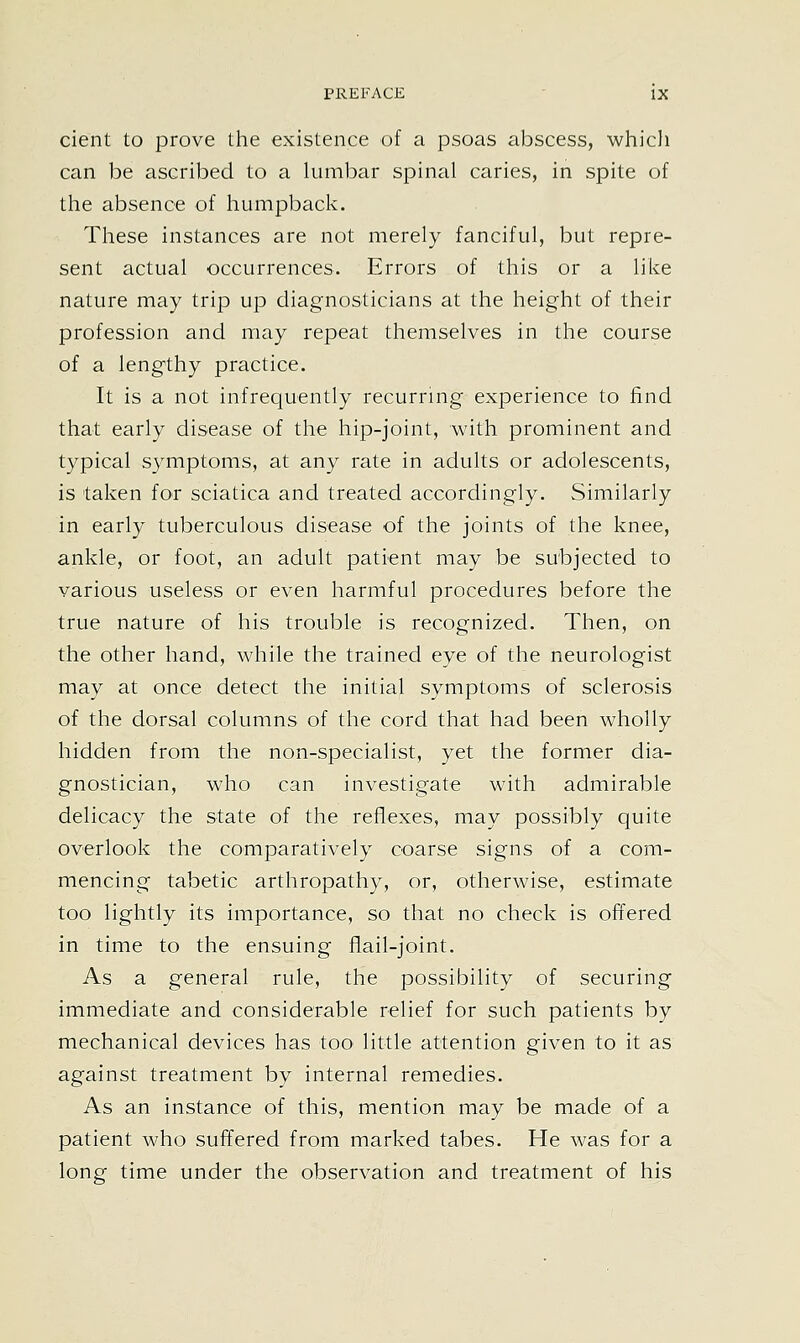 cient to prove the existence of a psoas abscess, which can be ascribed to a lumbar spinal caries, in spite of the absence of humpback. These instances are not merely fanciful, but repre- sent actual occurrences. Errors of this or a like nature may trip up diagnosticians at the height of their profession and may repeat themselves in the course of a lengthy practice. It is a not infrequently recurring experience to find that early disease of the hip-joint, with prominent and typical symptoms, at any rate in adults or adolescents, is taken for sciatica and treated accordingly. Similarly in early tuberculous disease of the joints of the knee, ankle, or foot, an adult patient may be subjected to various useless or even harmful procedures before the true nature of his trouble is recognized. Then, on the other hand, while the trained eye of the neurologist may at once detect the initial symptoms of sclerosis of the dorsal columns of the cord that had been wholly hidden from the non-specialist, yet the former dia- gnostician, who can investigate with admirable delicacy the state of the reflexes, may possibly quite overlook the comparatively coarse signs of a com- mencing tabetic arthropathy, or, otherwise, estimate too lightly its importance, so that no check is offered in time to the ensuing flail-joint. As a general rule, the possibility of securing immediate and considerable relief for such patients by mechanical devices has too little attention given to it as against treatment by internal remedies. As an instance of this, mention may be made of a patient who suffered from marked tabes. He was for a long time under the observation and treatment of his