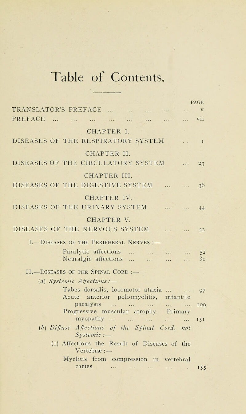 Table of Contents. PAGE TRANSLATOR'S PREFACE v PREFACE ... vii CHAPTER L DISEASES OF THE RESPIRATORY SYSTEM . . i CHAPTER II. DISEASES OF THE CIRCULATORY SYSTEM ... 23 CHAPTER III. DISEASES OF THE DIGESTIVE SYSTEM 36 CHAPTER IV. DISEASES OF THE URINARY SYSTEM 44 CHAPTER V. DISEASES OF THE NERVOUS SYSTEM 52 I.—Diseases of the Peripheral Nerves :— Paralytic affections ... ... ... ... 52 Neuralgic affections ... ... ... ... 81 11.—Diseases of the Spinal Cord :— (a) Systemic Affections :— Tabes dorsalis, locomotor ataxia ... ... 97 Acute anterior poliomyelitis, infantile paralysis ... ... ... ... ... 109 Progressive muscular atrophy. Primary myopathy ... ... ... ... ... 151 (b) Diffiise Affections of the S-pinal Cord., not Systemic:— (i) Affections the Result of Diseases of the Vertebrae : — Myelitis from compression in vertebral caries ... ... ... . . . 155