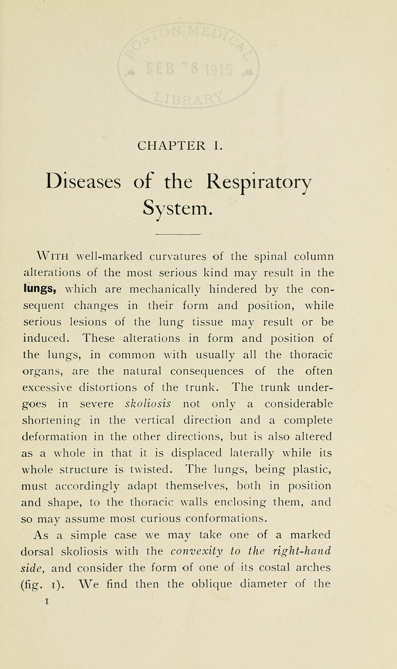 Diseases of the Respiratory System. With well-marked curvatures of the spinal column alterations of the most serious kind may result in the lungs, which are mechanically hindered by the con- sequent changes in their form and position, while serious lesions of the lung tissue may result or be induced. These alterations in form and position of the lungs, in common with usually all the thoracic organs, are the natural consequences of the often excessive distortions of the trunk. The trunk under- goes in severe skoliosis not only a considerable shortening in the vertical direction and a complete deformation in the other directions, but is also altered as a whole in that it is displaced laterally while its whole structure is twisted. The lungs, being plastic, must accordingly adapt themselves, both in position and shape, to the thoracic walls enclosing them, and so may assume most curious conformations. As a simple case we may take one of a marked dorsal skoliosis with the convexity to the right-hand side, and consider the form of one of its costal arches (fig. i). We find then the oblique diameter of the