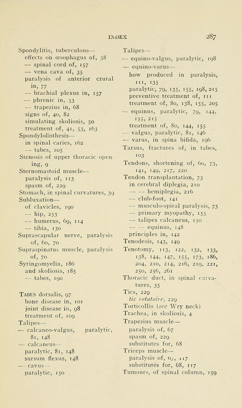 Spondylitis, tuberculous— eflfects on oesophagus of, t,S — spinal cord of, 157 — vena cava of, 35 paralysis of anterior crural in, 77 — brachial plexus in, 157 — phrenic in, 53 — trapezius in, 68 signs of, 40, 82 simulating skoliosis, 50 treatment of, 41, 53, 163 Spondylolisthesis— in spinal caries, 162 — tabes, 105 Stenosis of upper thoracic open- ing, g Sternomastoid muscle- paralysis of, 113 spasm of, 22Q Stomach, in spinal curvatures, 39 Subluxation— of clavicles, igo — hip, 253 — humerus, 6g, 114 — tibia, 130 Suprascapular nerve, paralysis of, 60, 70 Supraspinatus muscle, paralysis of, 70 Syringomyelia, 186 and skoliosis, 185 — tabes, 190 Tabes dorsalis, 97 bone disease in, loi joint disease in, 98 treatment of, 109 Talipes— — calcaneo-valgus, paralytic, 81, 148 — calcaneus— paralytic, 81, 148 sursum flexus, 148 — cavus— paralytic, 150 Talipes— — eciuino-valgus, paralytic, 198 — equino-varus— how produced in paralysis, III, 13s paralytic, 79, 135, 155, 198,215 preventive treatment of, in treatment of, 80, 138, 155, 205 — equinus, paralytic, 79, 144, 155, 215 treatment of, 80, 144, 155 — valgus, paralytic, 81, 146 — varus, in spina bifida, 196 Tarsus, fractures of, in tabes, 103 Tendons, shortening of, 60, 73, 141, 149, 217, 220 Tendon transplantation, 7^ in cerebral diplegia, 210 hemiplegia, 216 — club-foot, 141 — musculo-spiral paralysis, 7^ — primary myopathy, 155 — talipes calcaneus, 150 equinus, 148 principles in, 142 Tenodesis, 143, 149 Tenotomy, 113, 122, 132, 133, 138, 144, 147, 155, 173, i86, 204, 210, 214, 216, 219, 221, 250, 256, 261 Thoracic duct, in spinal curva- tures, 35 Tics, 229 tic rotatoire, iiq Torticollis {see Wry neck) Trachea, in skoliosis, 4 Trapezius muscle— paralysis of, 67 spasm of, 229 substitutes for, 68 Triceps muscle- paralysis of, O/, 117 substitutes for, 68, 117 Tumours, of spinal column, 159