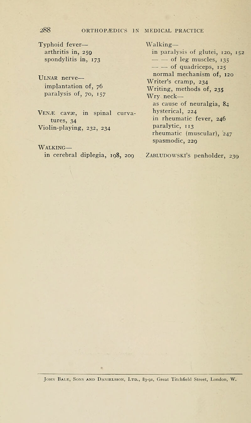 Typhoid fever— arthritis in, 259 spondylitis in, 173 Ulnar nerve— implantation of, 76 paralysis of, to, 157 Ven^e cavae, in spinal curva- tures, 34 Violin-playing, 232, 234 Walking— in cerebral diplegia, iq8, 209 Walking— in paralysis of glutei, 120, 152; of leg muscles, 135 ■ — •— of quadriceps, 125 '^ normal mechanism of, 120 Writer's cramp, 234 Writing, methods of, 235 Wry neck— as cause of neuralgia, 84 hysterical, 224 in rheumatic fever, 246 paralytic, 113 rheumatic (muscular), '247 spasmodic, 229 Zabludowski's penholder, 239 John Bale, Sons and Danielsson, Ltd., 83-91, Great Titchfield Street, London, W.