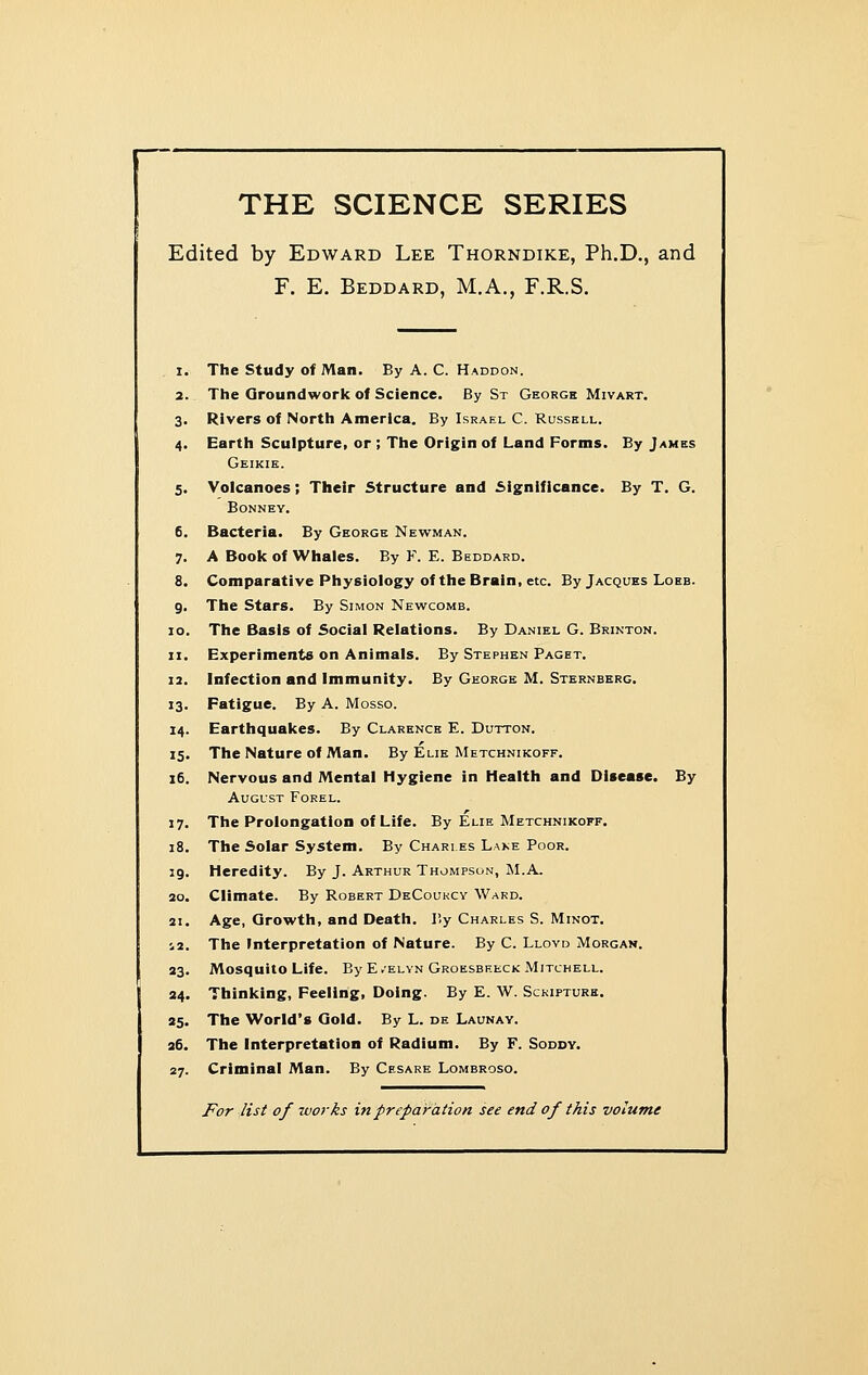 THE SCIENCE SERIES Edited by Edward Lee Thorndike, Ph.D., and F. E. Beddard, M.A., F.R.S. 1. The Study of Man. By A. C. Haddon. 2. The Groundwork of Science. By St George Mivart. 3. Rivers of North America. By Israel C. Russell. 4. Earth Sculpture, or; The Origin of Land Forms. By James Geikie. 5. Volcanoes; Their Structure and Significance. By T. G. BONNEY. 6. Bacteria. By George Newman. 7. A Book of Whales. By F. E. Beddard. 8. Comparative Physiology of the Brain, etc. By Jacques Lobb. 9. The Stars. By Simon Newcomb. 10. The Basis of Social Relations. By Daniel G. Brinton. 11. Experiments on Animals. By Stephen Paget. 12. Infection and Immunity. By George M. Sternberg. 13. Fatigue. By A. Mosso. 14. Earthquakes. By Clarence E. Dutton. 15. The Nature of Man. By Elie Metchnikoff. 16. Nervous and Mental Hygiene in Health and Disease. By August Forel. 17. The Prolongation of Life. By Elie Metchnikoff. 18. The Solar System. By Chart es Lake Poor. 19. Heredity. By J. Arthur Thompson, ALA. ao. Climate. By Robert DeCoukcy Ward. 21. Age, Growth, and Death. P.y Charles S. Minot. 12. The Interpretation of Nature. By C. Lloyd Morgan. 23. Mosquito Life. By E.elyn Groesbreck Mitchell. 34. Thinking, Peeling, Doing. By E. W. Sckipturk. 95. The World's Gold. By L. de Launav. 26. The Interpretation of Radium. By F. Soddy. 27. Criminal Man. By Cesare Lombroso. For list of works in preparation see end of this volume