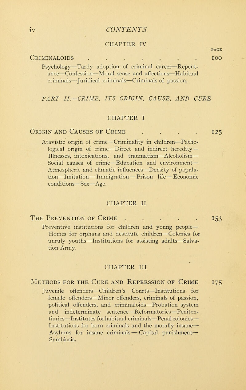 CHAPTER IV PAGE CrIMINALOIDS . . . . . . . 100 Psychology—Tardy adoption of criminal career—Repent- ance—Confession—Moral sense and affections—Habitual criminals—Juridical criminals—Criminals of passion. PART II.—CRIME, ITS ORIGIN, CAUSE, AND CURE CHAPTER I Origin and Causes of Crime .... 125 Atavistic origin of crime—Criminality in children—Patho- logical origin of crime—Direct and indirect heredity— Illnesses, intoxications, and traumatism—Alcoholism— Social causes of crime—Education and environment— Atmospheric and climatic influences—Density of popula- tion—Imitation—Immigration — Prison life—Economic conditions—Sex—Age. CHAPTER II The Prevention of Crime . . . . . 153 Preventive institutions for children and young people— Homes for orphans and destitute children—Colonies for unruly youths—Institutions for assisting adults—Salva- tion Army. CHAPTER III Methods for the Cure and Repression of Crime 175 Juvenile offenders—Children's Courts—Institutions for female offenders—Minor offenders, criminals of passion, political offenders, and criminaloids—Probation system and indeterminate sentence—Reformatories—-Peniten- tiaries—-Institutes for habitual criminals—Penal colonies— Institutions for born criminals and the morally insane— Asylums for insane criminals — Capital punishment— Symbiosis.