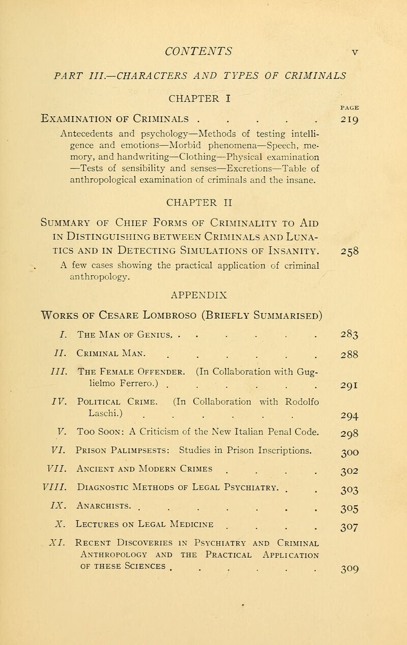 PART III.—CHARACTERS AND TYPES OF CRIMINALS CHAPTER I PAGE Examination of Criminals . . . . .219 Antecedents and psychology—Methods of testing intelli- gence and emotions—Morbid phenomena—Speech, me- mory, and handwriting—Clothing—Physical examination —Tests of sensibility and senses—Excretions—Table of anthropological examination of criminals and the insane. CHAPTER II Summary of Chief Forms of Criminality to Aid IN Distinguishing between Criminals and Luna- tics AND IN Detecting Simulations of Insanity. 258 A few cases showing the practical appHcation of criminal anthropology. APPENDIX Works of Cesare Lombroso (Briefly Summarised) /. The Man of Genius, . . . . . .283 //. Criminal Man. . . . . , . 288 III. The Female Offender. (In Collaboration with Gug- lielmo Ferrero.) IV. Political Crime. (In Collaboration with Rodolfo Laschi.) XI. Recent Discoveries in Psychiatry and Criminal Anthropology and the Practical Application OF these Sciences 291 294 V. Too Soon: A Criticism of the New Italian Penal Code. 298 VI. Prison Palimpsests: Studies in Prison Inscriptions. ^oo VII. Ancient and Modern Crimes VIII. Diagnostic Methods of Legal Psychiatry. IX. Anarchists. X. Lectures on Legal Medicine 302 303 305 307 309