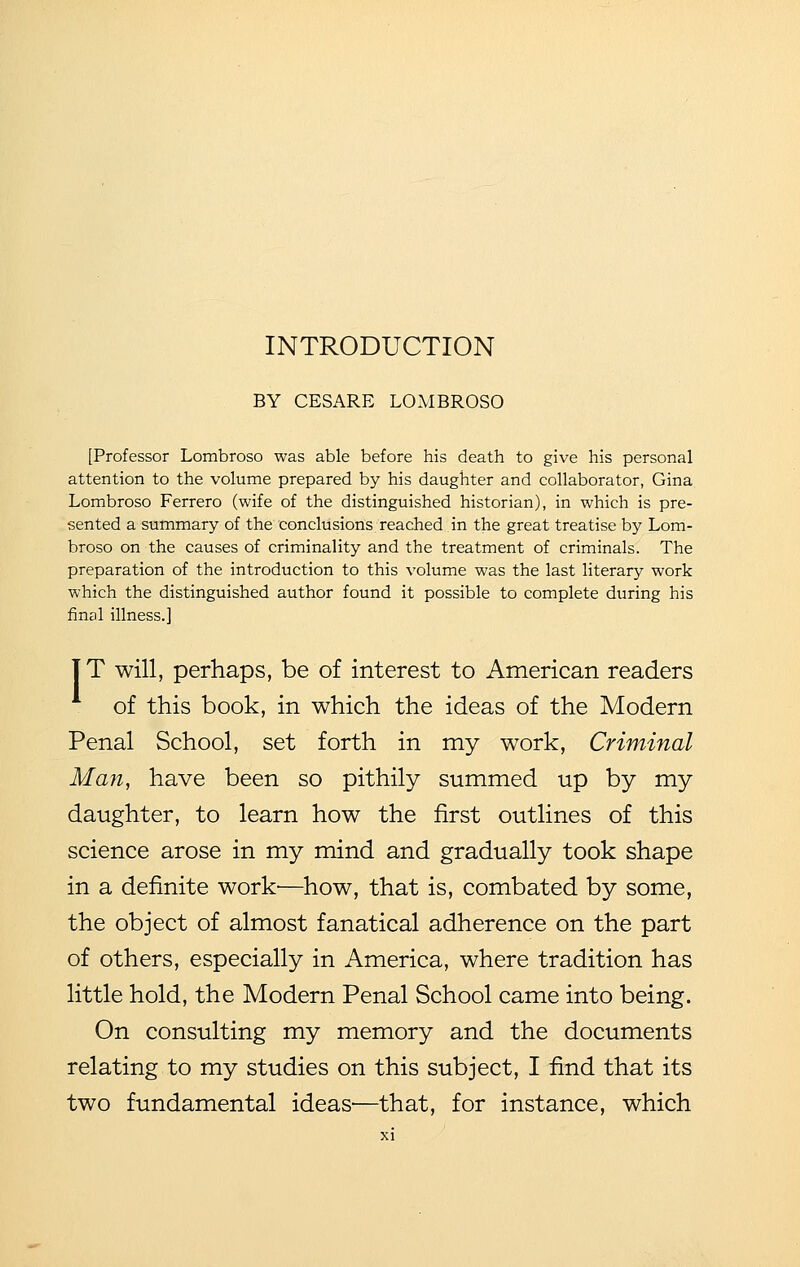 INTRODUCTION BY CESARE LOMBROSO [Professor Lombroso was able before his death to give his personal attention to the volume prepared by his daughter and collaborator, Gina Lombroso Ferrero (wife of the distinguished historian), in which is pre- sented a summary of the conclusions reached in the great treatise by Lom- broso on the causes of criminality and the treatment of criminals. The preparation of the introduction to this volume was the last literary work which the distinguished author found it possible to complete during his final illness.] IT will, perhaps, be of interest to American readers of this book, in which the ideas of the Modern Penal School, set forth in my work. Criminal Man, have been so pithily summed up by my daughter, to learn how the first outlines of this science arose in my mind and gradually took shape in a definite work—how, that is, combated by some, the object of almost fanatical adherence on the part of others, especially in America, where tradition has little hold, the Modern Penal School came into being. On consulting my memory and the documents relating to my studies on this subject, I find that its two fundamental ideas-—that, for instance, which