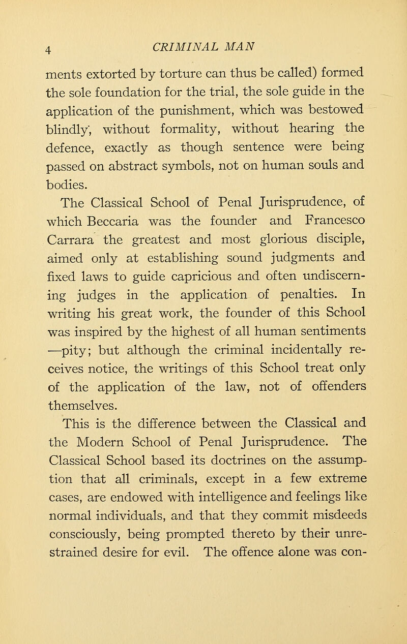 ments extorted by torture can thus be called) formed the sole foundation for the trial, the sole guide in the application of the punishment, which was bestowed blindly, without formality, without hearing the defence, exactly as though sentence were being passed on abstract symbols, not on human souls and bodies. The Classical School of Penal Jurisprudence, of which Beccaria was the founder and Francesco Carrara the greatest and most glorious disciple, aimed only at establishing sound judgments and fixed laws to guide capricious and often undiscern- ing judges in the application of penalties. In writing his great work, the founder of this School was inspired by the highest of all human sentiments •—pity; but although the criminal incidentally re- ceives notice, the writings of this School treat only of the application of the law, not of offenders themselves. This is the difference between the Classical and the Modern School of Penal Jurisprudence. The Classical School based its doctrines on the assump- tion that all criminals, except in a few extreme cases, are endowed with intelligence and feelings like normal individuals, and that they commit misdeeds consciously, being prompted thereto by their unre- strained desire for evil. The offence alone was con-