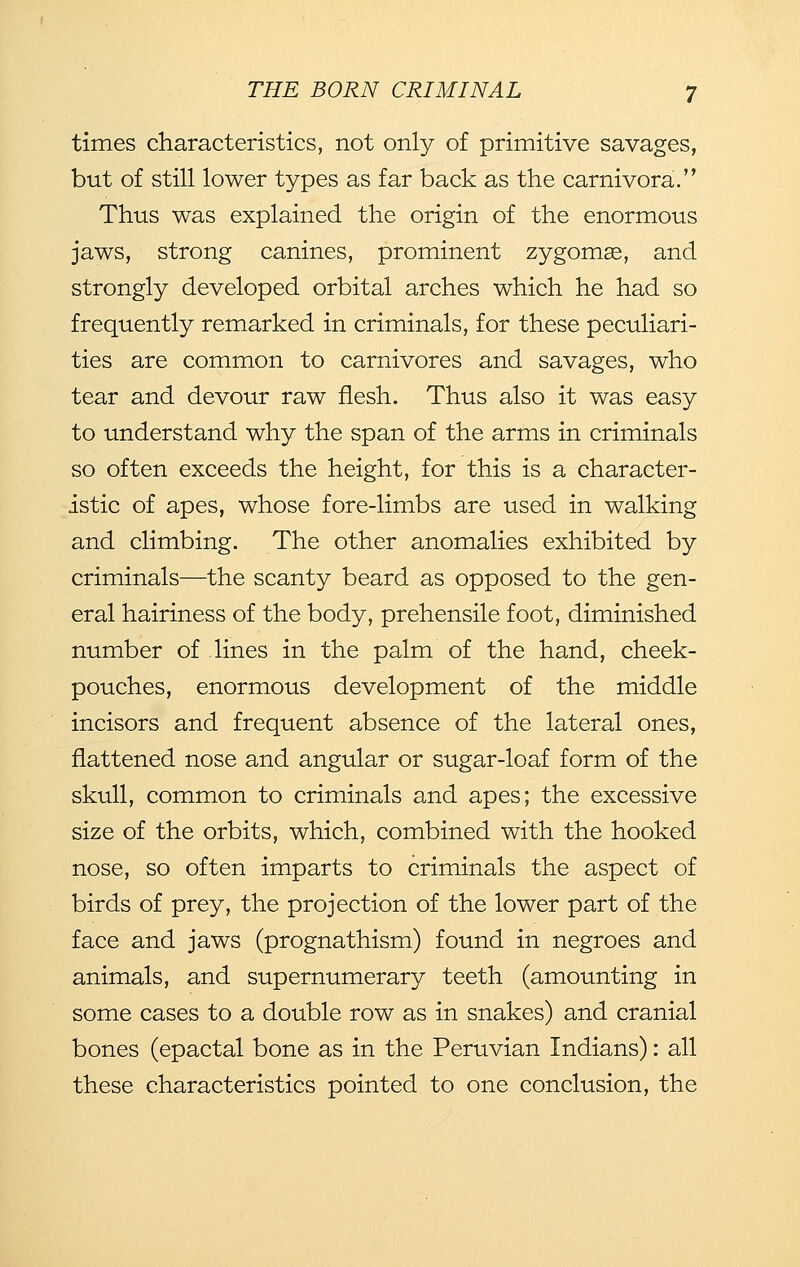 times characteristics, not only of primitive savages, but of still lower types as far back as the carnivora. Thus was explained the origin of the enormous jaws, strong canines, prominent zygomae, and strongly developed orbital arches which he had so frequently remarked in criminals, for these peculiari- ties are common to carnivores and savages, who tear and devour raw flesh. Thus also it was easy to understand why the span of the arms in criminals so often exceeds the height, for this is a character- istic of apes, whose fore-limbs are used in walking and climbing. The other anomalies exhibited by criminals—the scanty beard as opposed to the gen- eral hairiness of the body, prehensile foot, diminished number of lines in the palm of the hand, cheek- pouches, enormous development of the middle incisors and frequent absence of the lateral ones, flattened nose and angular or sugar-loaf form of the skull, common to criminals and apes; the excessive size of the orbits, which, combined with the hooked nose, so often imparts to criminals the aspect of birds of prey, the projection of the lower part of the face and jaws (prognathism) found in negroes and animals, and supernumerary teeth (amounting in some cases to a double row as in snakes) and cranial bones (epactal bone as in the Peruvian Indians): all these characteristics pointed to one conclusion, the